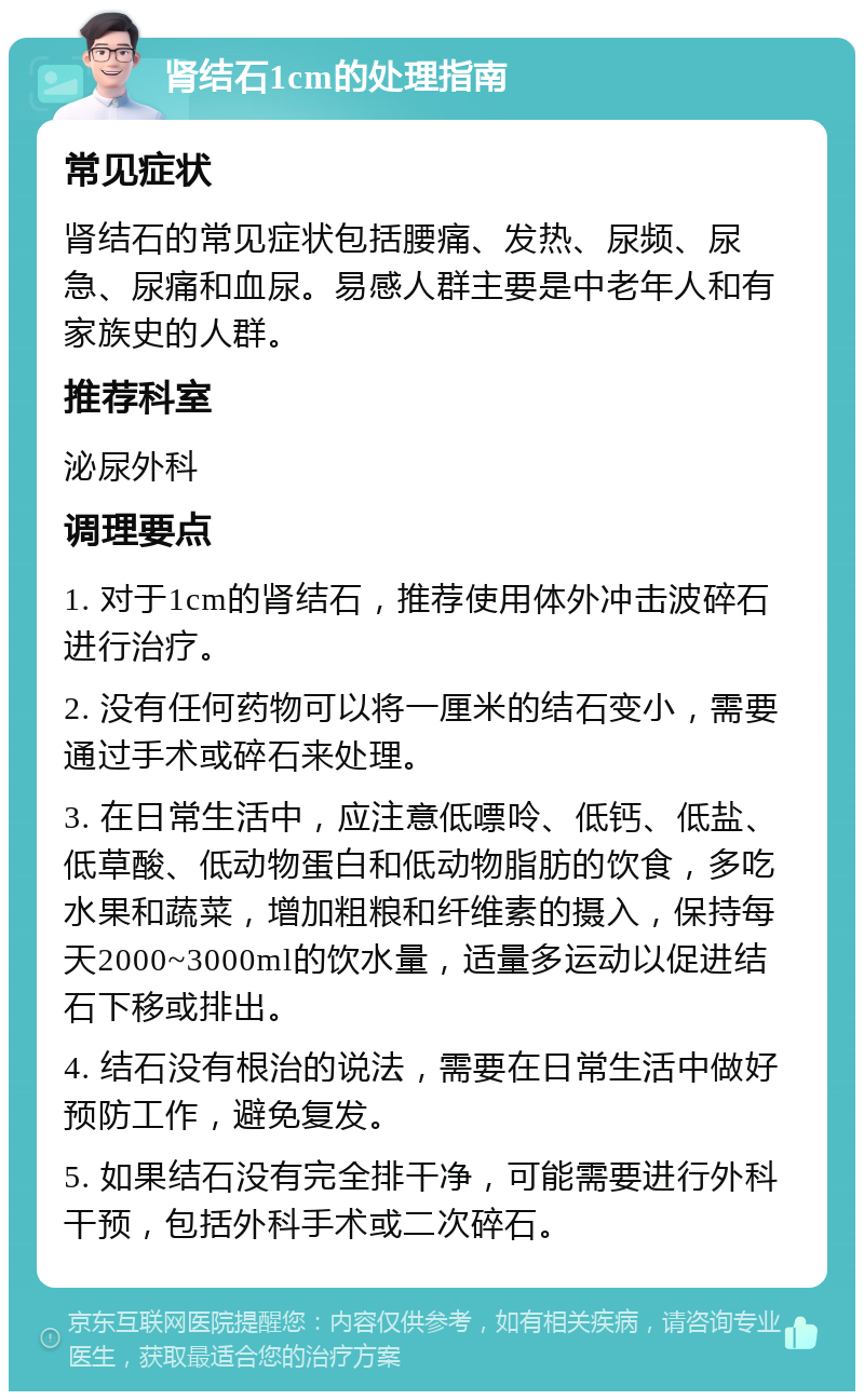 肾结石1cm的处理指南 常见症状 肾结石的常见症状包括腰痛、发热、尿频、尿急、尿痛和血尿。易感人群主要是中老年人和有家族史的人群。 推荐科室 泌尿外科 调理要点 1. 对于1cm的肾结石，推荐使用体外冲击波碎石进行治疗。 2. 没有任何药物可以将一厘米的结石变小，需要通过手术或碎石来处理。 3. 在日常生活中，应注意低嘌呤、低钙、低盐、低草酸、低动物蛋白和低动物脂肪的饮食，多吃水果和蔬菜，增加粗粮和纤维素的摄入，保持每天2000~3000ml的饮水量，适量多运动以促进结石下移或排出。 4. 结石没有根治的说法，需要在日常生活中做好预防工作，避免复发。 5. 如果结石没有完全排干净，可能需要进行外科干预，包括外科手术或二次碎石。