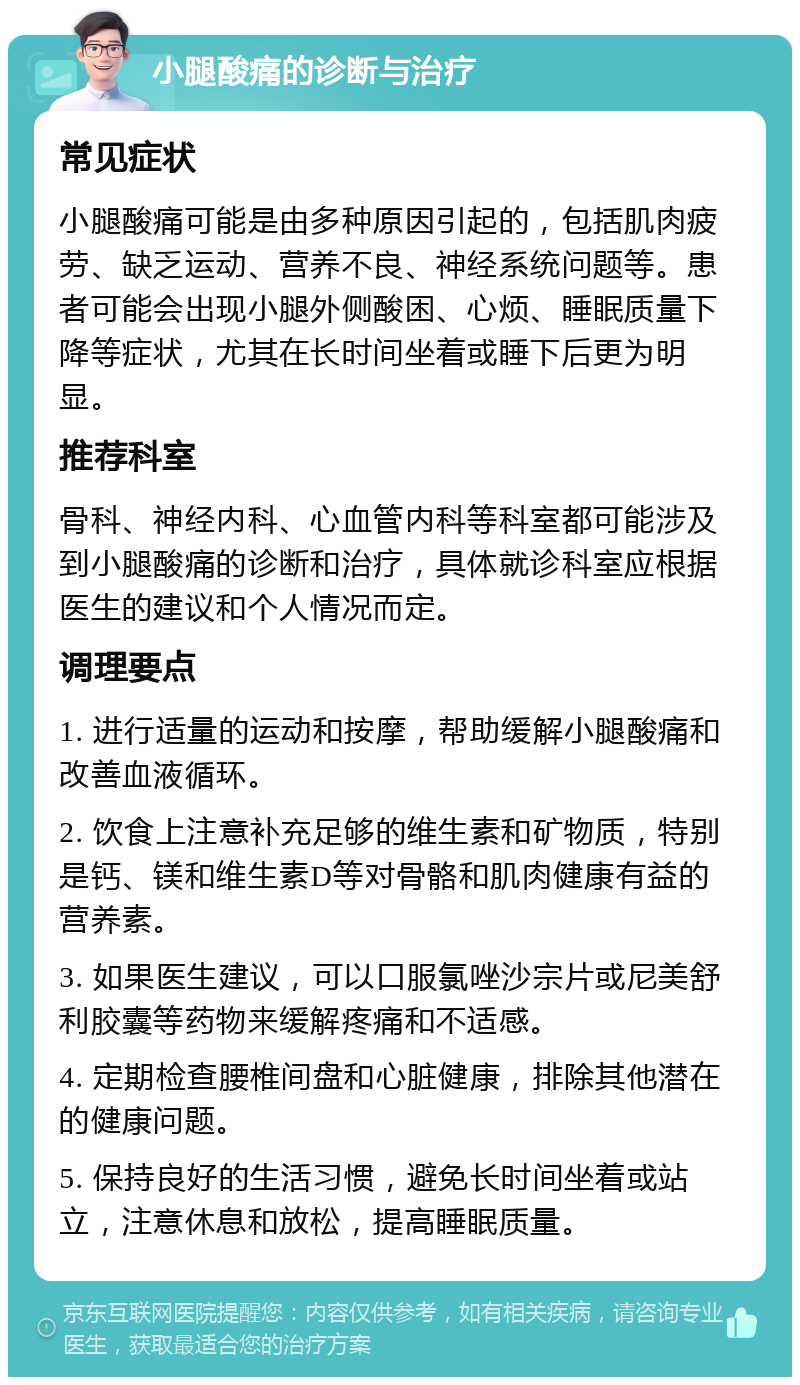 小腿酸痛的诊断与治疗 常见症状 小腿酸痛可能是由多种原因引起的，包括肌肉疲劳、缺乏运动、营养不良、神经系统问题等。患者可能会出现小腿外侧酸困、心烦、睡眠质量下降等症状，尤其在长时间坐着或睡下后更为明显。 推荐科室 骨科、神经内科、心血管内科等科室都可能涉及到小腿酸痛的诊断和治疗，具体就诊科室应根据医生的建议和个人情况而定。 调理要点 1. 进行适量的运动和按摩，帮助缓解小腿酸痛和改善血液循环。 2. 饮食上注意补充足够的维生素和矿物质，特别是钙、镁和维生素D等对骨骼和肌肉健康有益的营养素。 3. 如果医生建议，可以口服氯唑沙宗片或尼美舒利胶囊等药物来缓解疼痛和不适感。 4. 定期检查腰椎间盘和心脏健康，排除其他潜在的健康问题。 5. 保持良好的生活习惯，避免长时间坐着或站立，注意休息和放松，提高睡眠质量。