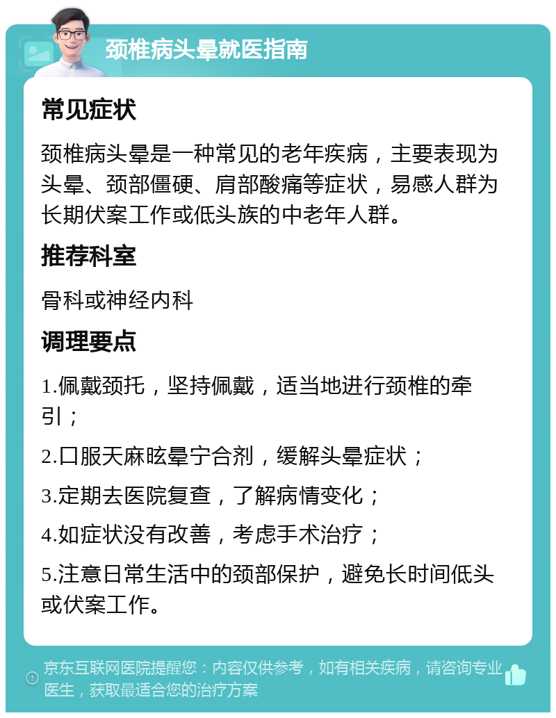 颈椎病头晕就医指南 常见症状 颈椎病头晕是一种常见的老年疾病，主要表现为头晕、颈部僵硬、肩部酸痛等症状，易感人群为长期伏案工作或低头族的中老年人群。 推荐科室 骨科或神经内科 调理要点 1.佩戴颈托，坚持佩戴，适当地进行颈椎的牵引； 2.口服天麻昡晕宁合剂，缓解头晕症状； 3.定期去医院复查，了解病情变化； 4.如症状没有改善，考虑手术治疗； 5.注意日常生活中的颈部保护，避免长时间低头或伏案工作。