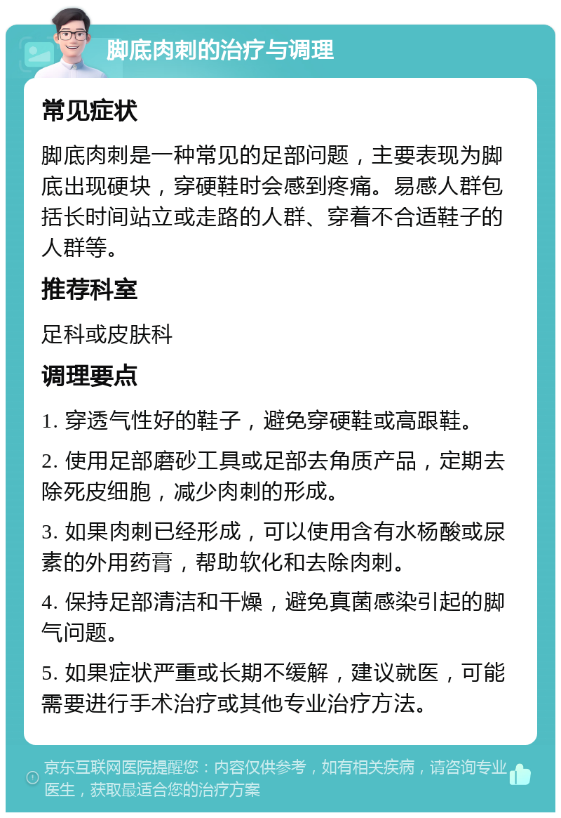 脚底肉刺的治疗与调理 常见症状 脚底肉刺是一种常见的足部问题，主要表现为脚底出现硬块，穿硬鞋时会感到疼痛。易感人群包括长时间站立或走路的人群、穿着不合适鞋子的人群等。 推荐科室 足科或皮肤科 调理要点 1. 穿透气性好的鞋子，避免穿硬鞋或高跟鞋。 2. 使用足部磨砂工具或足部去角质产品，定期去除死皮细胞，减少肉刺的形成。 3. 如果肉刺已经形成，可以使用含有水杨酸或尿素的外用药膏，帮助软化和去除肉刺。 4. 保持足部清洁和干燥，避免真菌感染引起的脚气问题。 5. 如果症状严重或长期不缓解，建议就医，可能需要进行手术治疗或其他专业治疗方法。