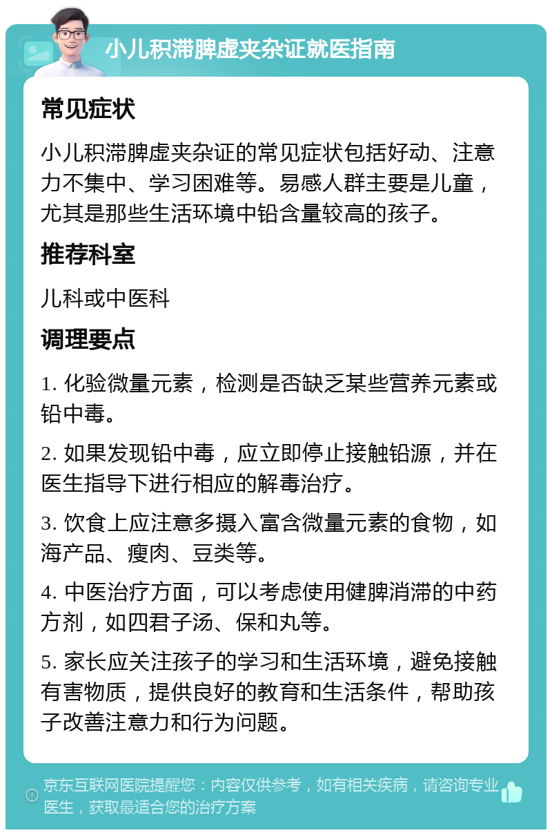 小儿积滞脾虚夹杂证就医指南 常见症状 小儿积滞脾虚夹杂证的常见症状包括好动、注意力不集中、学习困难等。易感人群主要是儿童，尤其是那些生活环境中铅含量较高的孩子。 推荐科室 儿科或中医科 调理要点 1. 化验微量元素，检测是否缺乏某些营养元素或铅中毒。 2. 如果发现铅中毒，应立即停止接触铅源，并在医生指导下进行相应的解毒治疗。 3. 饮食上应注意多摄入富含微量元素的食物，如海产品、瘦肉、豆类等。 4. 中医治疗方面，可以考虑使用健脾消滞的中药方剂，如四君子汤、保和丸等。 5. 家长应关注孩子的学习和生活环境，避免接触有害物质，提供良好的教育和生活条件，帮助孩子改善注意力和行为问题。