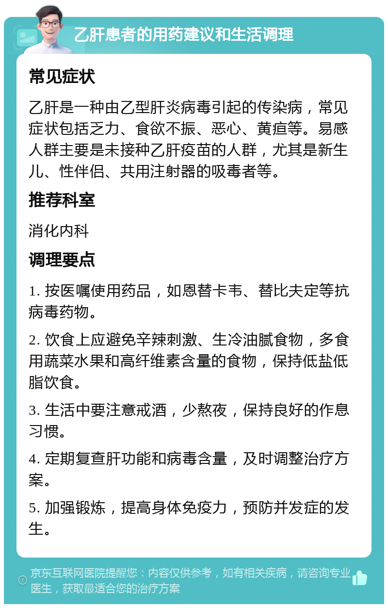 乙肝患者的用药建议和生活调理 常见症状 乙肝是一种由乙型肝炎病毒引起的传染病，常见症状包括乏力、食欲不振、恶心、黄疸等。易感人群主要是未接种乙肝疫苗的人群，尤其是新生儿、性伴侣、共用注射器的吸毒者等。 推荐科室 消化内科 调理要点 1. 按医嘱使用药品，如恩替卡韦、替比夫定等抗病毒药物。 2. 饮食上应避免辛辣刺激、生冷油腻食物，多食用蔬菜水果和高纤维素含量的食物，保持低盐低脂饮食。 3. 生活中要注意戒酒，少熬夜，保持良好的作息习惯。 4. 定期复查肝功能和病毒含量，及时调整治疗方案。 5. 加强锻炼，提高身体免疫力，预防并发症的发生。