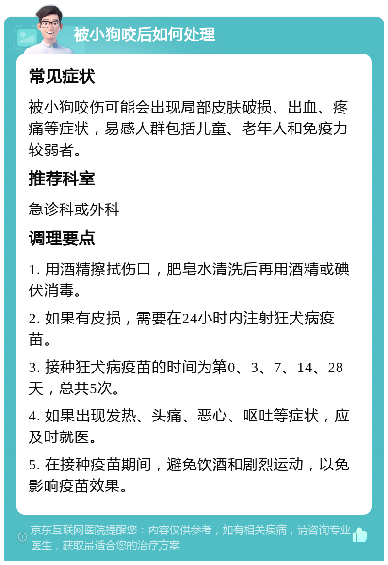 被小狗咬后如何处理 常见症状 被小狗咬伤可能会出现局部皮肤破损、出血、疼痛等症状，易感人群包括儿童、老年人和免疫力较弱者。 推荐科室 急诊科或外科 调理要点 1. 用酒精擦拭伤口，肥皂水清洗后再用酒精或碘伏消毒。 2. 如果有皮损，需要在24小时内注射狂犬病疫苗。 3. 接种狂犬病疫苗的时间为第0、3、7、14、28天，总共5次。 4. 如果出现发热、头痛、恶心、呕吐等症状，应及时就医。 5. 在接种疫苗期间，避免饮酒和剧烈运动，以免影响疫苗效果。