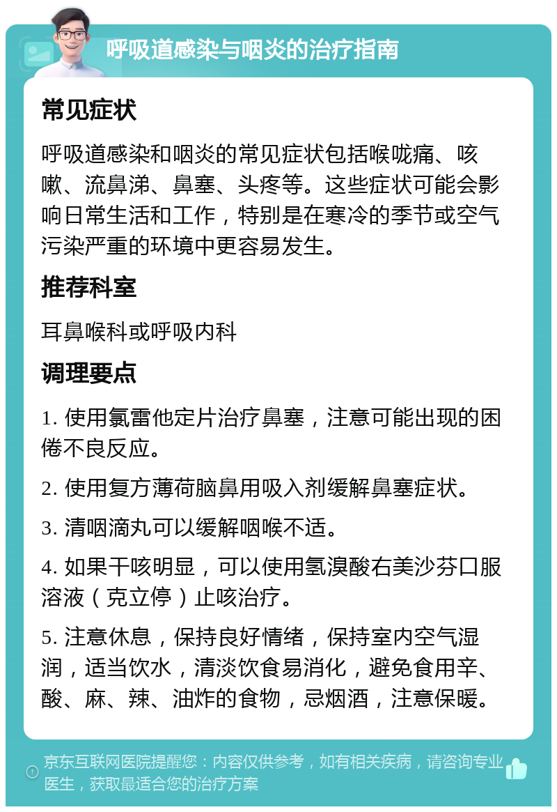 呼吸道感染与咽炎的治疗指南 常见症状 呼吸道感染和咽炎的常见症状包括喉咙痛、咳嗽、流鼻涕、鼻塞、头疼等。这些症状可能会影响日常生活和工作，特别是在寒冷的季节或空气污染严重的环境中更容易发生。 推荐科室 耳鼻喉科或呼吸内科 调理要点 1. 使用氯雷他定片治疗鼻塞，注意可能出现的困倦不良反应。 2. 使用复方薄荷脑鼻用吸入剂缓解鼻塞症状。 3. 清咽滴丸可以缓解咽喉不适。 4. 如果干咳明显，可以使用氢溴酸右美沙芬口服溶液（克立停）止咳治疗。 5. 注意休息，保持良好情绪，保持室内空气湿润，适当饮水，清淡饮食易消化，避免食用辛、酸、麻、辣、油炸的食物，忌烟酒，注意保暖。