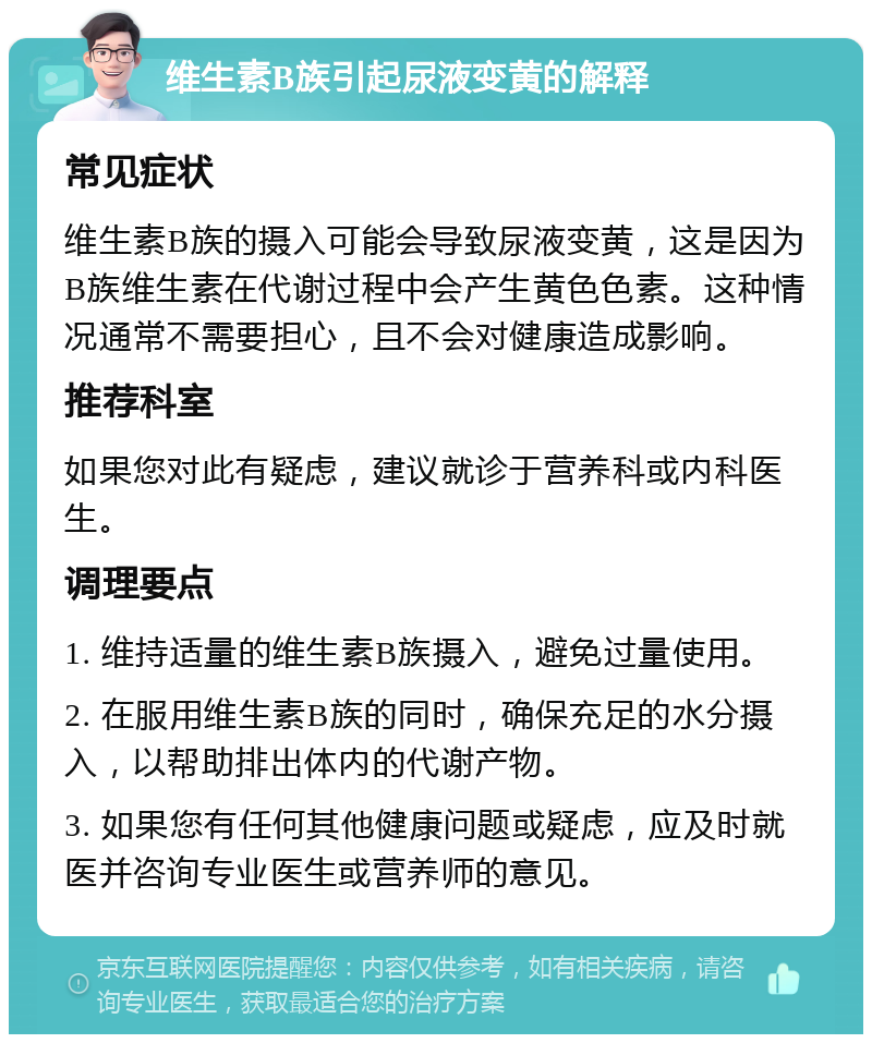 维生素B族引起尿液变黄的解释 常见症状 维生素B族的摄入可能会导致尿液变黄，这是因为B族维生素在代谢过程中会产生黄色色素。这种情况通常不需要担心，且不会对健康造成影响。 推荐科室 如果您对此有疑虑，建议就诊于营养科或内科医生。 调理要点 1. 维持适量的维生素B族摄入，避免过量使用。 2. 在服用维生素B族的同时，确保充足的水分摄入，以帮助排出体内的代谢产物。 3. 如果您有任何其他健康问题或疑虑，应及时就医并咨询专业医生或营养师的意见。