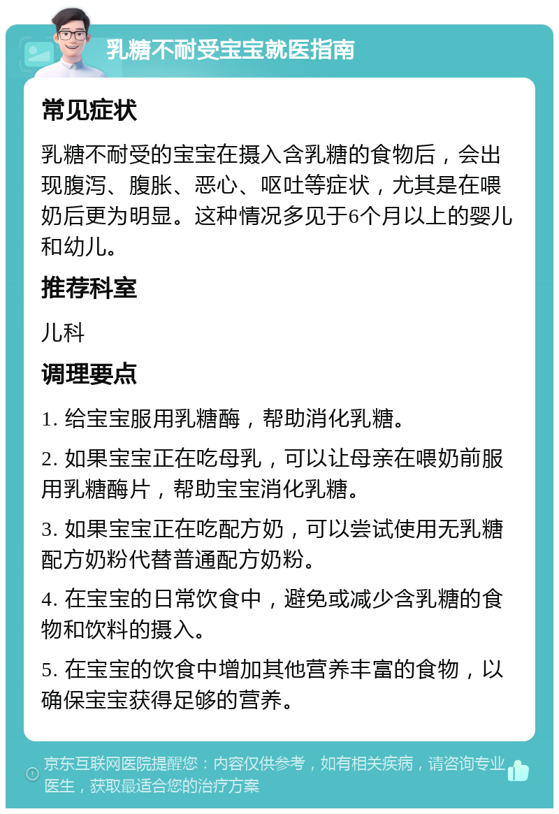 乳糖不耐受宝宝就医指南 常见症状 乳糖不耐受的宝宝在摄入含乳糖的食物后，会出现腹泻、腹胀、恶心、呕吐等症状，尤其是在喂奶后更为明显。这种情况多见于6个月以上的婴儿和幼儿。 推荐科室 儿科 调理要点 1. 给宝宝服用乳糖酶，帮助消化乳糖。 2. 如果宝宝正在吃母乳，可以让母亲在喂奶前服用乳糖酶片，帮助宝宝消化乳糖。 3. 如果宝宝正在吃配方奶，可以尝试使用无乳糖配方奶粉代替普通配方奶粉。 4. 在宝宝的日常饮食中，避免或减少含乳糖的食物和饮料的摄入。 5. 在宝宝的饮食中增加其他营养丰富的食物，以确保宝宝获得足够的营养。