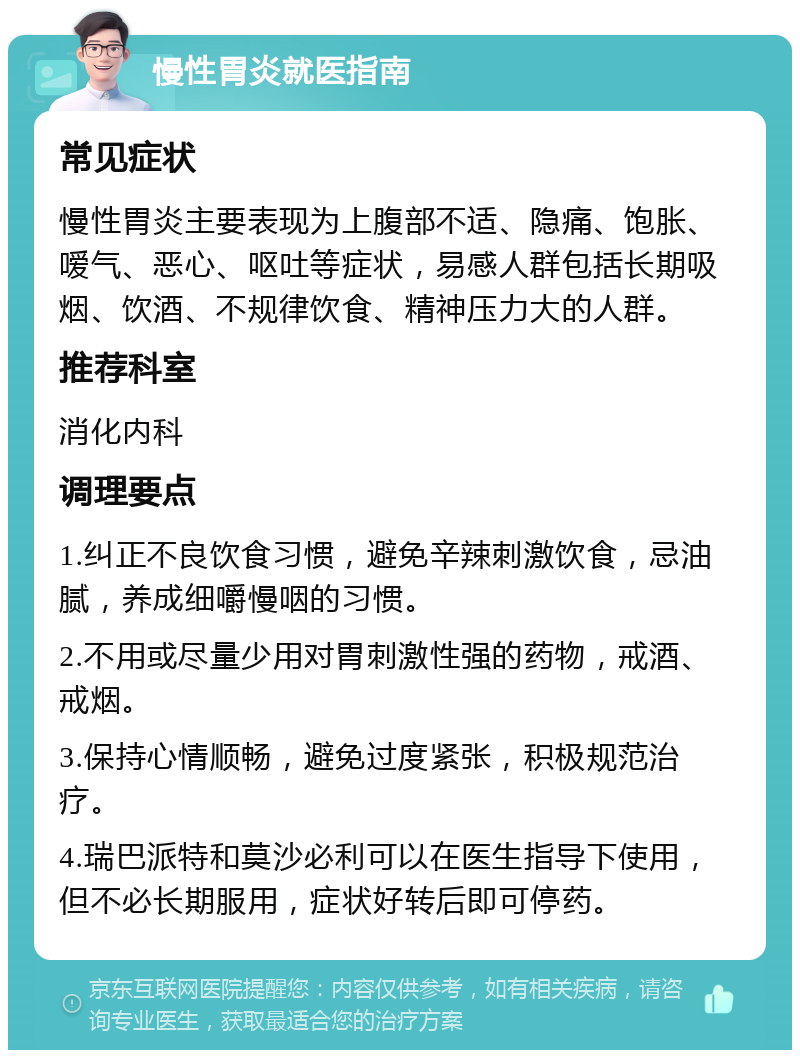 慢性胃炎就医指南 常见症状 慢性胃炎主要表现为上腹部不适、隐痛、饱胀、嗳气、恶心、呕吐等症状，易感人群包括长期吸烟、饮酒、不规律饮食、精神压力大的人群。 推荐科室 消化内科 调理要点 1.纠正不良饮食习惯，避免辛辣刺激饮食，忌油腻，养成细嚼慢咽的习惯。 2.不用或尽量少用对胃刺激性强的药物，戒酒、戒烟。 3.保持心情顺畅，避免过度紧张，积极规范治疗。 4.瑞巴派特和莫沙必利可以在医生指导下使用，但不必长期服用，症状好转后即可停药。