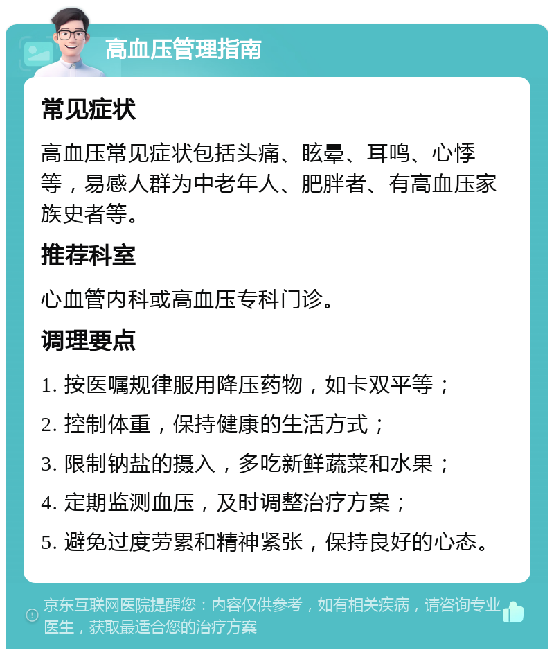 高血压管理指南 常见症状 高血压常见症状包括头痛、眩晕、耳鸣、心悸等，易感人群为中老年人、肥胖者、有高血压家族史者等。 推荐科室 心血管内科或高血压专科门诊。 调理要点 1. 按医嘱规律服用降压药物，如卡双平等； 2. 控制体重，保持健康的生活方式； 3. 限制钠盐的摄入，多吃新鲜蔬菜和水果； 4. 定期监测血压，及时调整治疗方案； 5. 避免过度劳累和精神紧张，保持良好的心态。