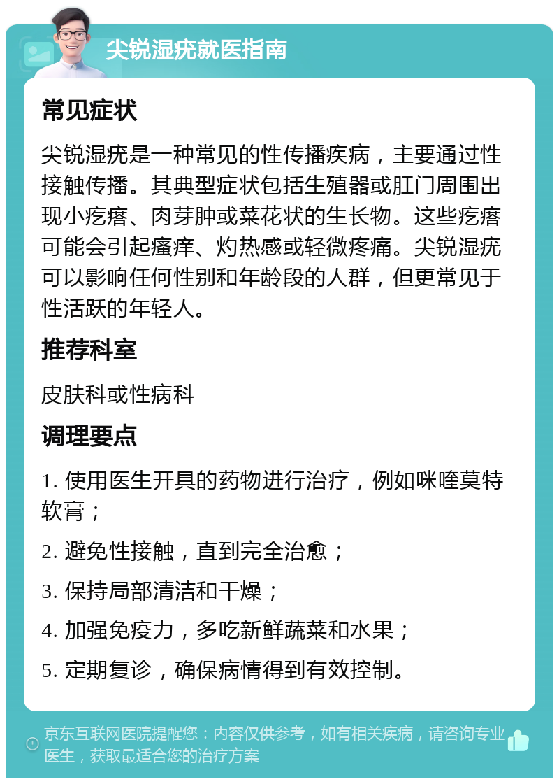 尖锐湿疣就医指南 常见症状 尖锐湿疣是一种常见的性传播疾病，主要通过性接触传播。其典型症状包括生殖器或肛门周围出现小疙瘩、肉芽肿或菜花状的生长物。这些疙瘩可能会引起瘙痒、灼热感或轻微疼痛。尖锐湿疣可以影响任何性别和年龄段的人群，但更常见于性活跃的年轻人。 推荐科室 皮肤科或性病科 调理要点 1. 使用医生开具的药物进行治疗，例如咪喹莫特软膏； 2. 避免性接触，直到完全治愈； 3. 保持局部清洁和干燥； 4. 加强免疫力，多吃新鲜蔬菜和水果； 5. 定期复诊，确保病情得到有效控制。