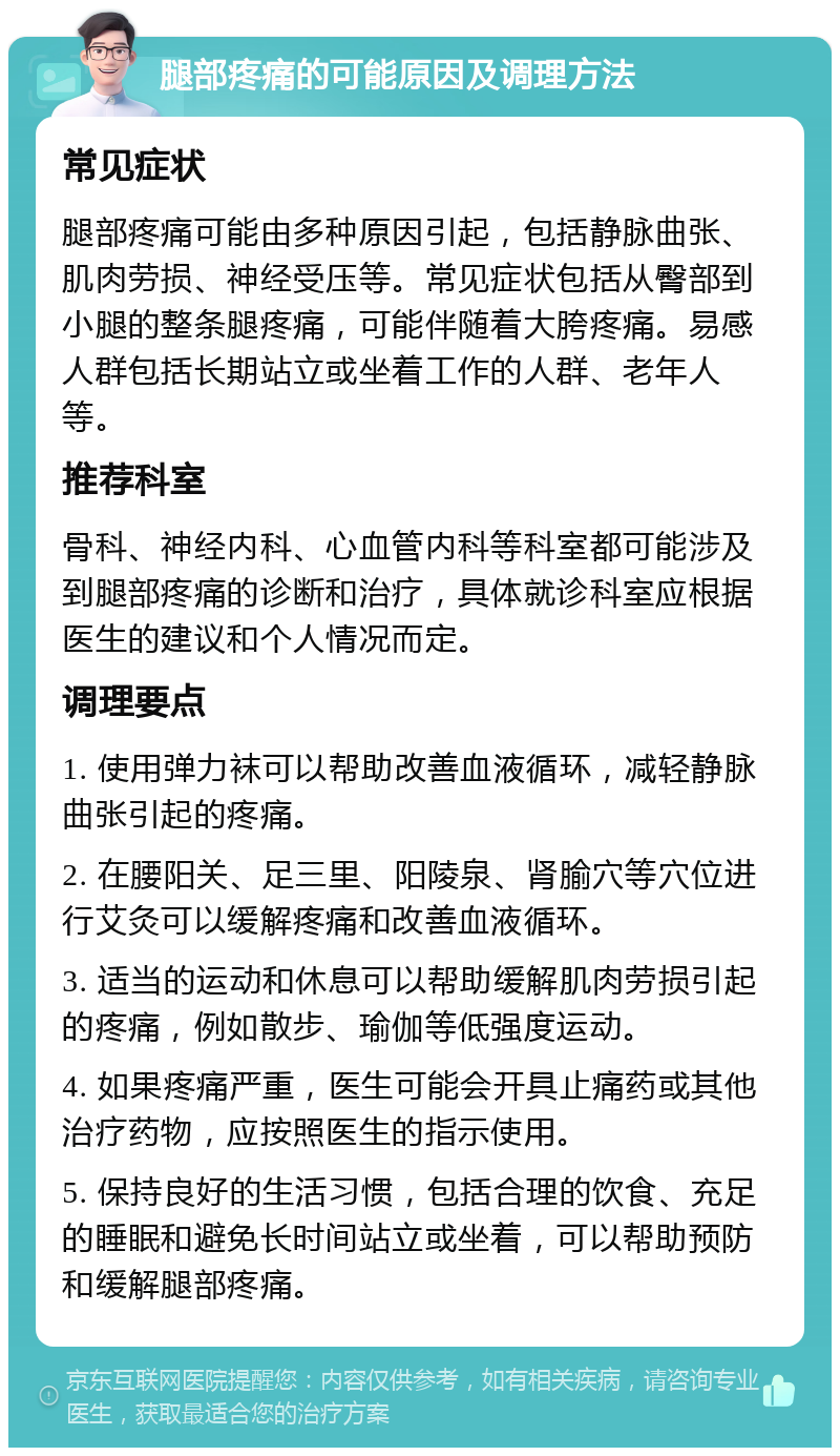 腿部疼痛的可能原因及调理方法 常见症状 腿部疼痛可能由多种原因引起，包括静脉曲张、肌肉劳损、神经受压等。常见症状包括从臀部到小腿的整条腿疼痛，可能伴随着大胯疼痛。易感人群包括长期站立或坐着工作的人群、老年人等。 推荐科室 骨科、神经内科、心血管内科等科室都可能涉及到腿部疼痛的诊断和治疗，具体就诊科室应根据医生的建议和个人情况而定。 调理要点 1. 使用弹力袜可以帮助改善血液循环，减轻静脉曲张引起的疼痛。 2. 在腰阳关、足三里、阳陵泉、肾腧穴等穴位进行艾灸可以缓解疼痛和改善血液循环。 3. 适当的运动和休息可以帮助缓解肌肉劳损引起的疼痛，例如散步、瑜伽等低强度运动。 4. 如果疼痛严重，医生可能会开具止痛药或其他治疗药物，应按照医生的指示使用。 5. 保持良好的生活习惯，包括合理的饮食、充足的睡眠和避免长时间站立或坐着，可以帮助预防和缓解腿部疼痛。