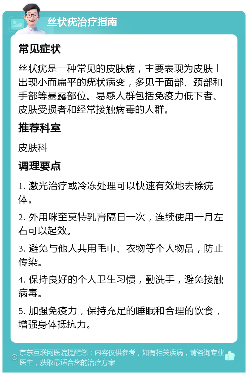 丝状疣治疗指南 常见症状 丝状疣是一种常见的皮肤病，主要表现为皮肤上出现小而扁平的疣状病变，多见于面部、颈部和手部等暴露部位。易感人群包括免疫力低下者、皮肤受损者和经常接触病毒的人群。 推荐科室 皮肤科 调理要点 1. 激光治疗或冷冻处理可以快速有效地去除疣体。 2. 外用咪奎莫特乳膏隔日一次，连续使用一月左右可以起效。 3. 避免与他人共用毛巾、衣物等个人物品，防止传染。 4. 保持良好的个人卫生习惯，勤洗手，避免接触病毒。 5. 加强免疫力，保持充足的睡眠和合理的饮食，增强身体抵抗力。