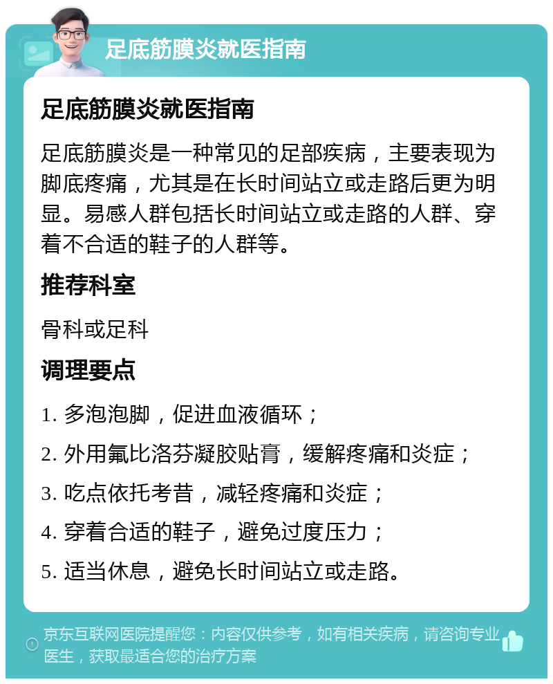 足底筋膜炎就医指南 足底筋膜炎就医指南 足底筋膜炎是一种常见的足部疾病，主要表现为脚底疼痛，尤其是在长时间站立或走路后更为明显。易感人群包括长时间站立或走路的人群、穿着不合适的鞋子的人群等。 推荐科室 骨科或足科 调理要点 1. 多泡泡脚，促进血液循环； 2. 外用氟比洛芬凝胶贴膏，缓解疼痛和炎症； 3. 吃点依托考昔，减轻疼痛和炎症； 4. 穿着合适的鞋子，避免过度压力； 5. 适当休息，避免长时间站立或走路。