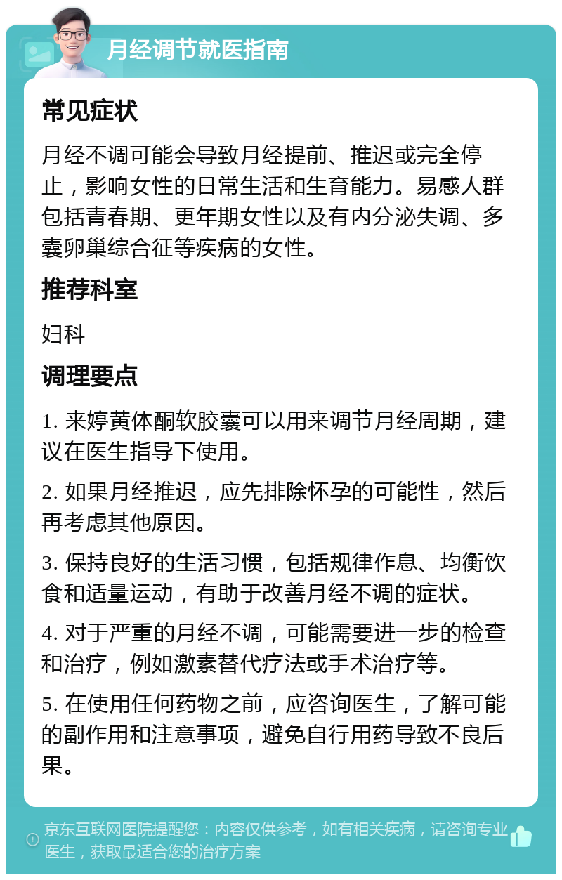 月经调节就医指南 常见症状 月经不调可能会导致月经提前、推迟或完全停止，影响女性的日常生活和生育能力。易感人群包括青春期、更年期女性以及有内分泌失调、多囊卵巢综合征等疾病的女性。 推荐科室 妇科 调理要点 1. 来婷黄体酮软胶囊可以用来调节月经周期，建议在医生指导下使用。 2. 如果月经推迟，应先排除怀孕的可能性，然后再考虑其他原因。 3. 保持良好的生活习惯，包括规律作息、均衡饮食和适量运动，有助于改善月经不调的症状。 4. 对于严重的月经不调，可能需要进一步的检查和治疗，例如激素替代疗法或手术治疗等。 5. 在使用任何药物之前，应咨询医生，了解可能的副作用和注意事项，避免自行用药导致不良后果。