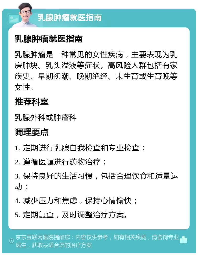 乳腺肿瘤就医指南 乳腺肿瘤就医指南 乳腺肿瘤是一种常见的女性疾病，主要表现为乳房肿块、乳头溢液等症状。高风险人群包括有家族史、早期初潮、晚期绝经、未生育或生育晚等女性。 推荐科室 乳腺外科或肿瘤科 调理要点 1. 定期进行乳腺自我检查和专业检查； 2. 遵循医嘱进行药物治疗； 3. 保持良好的生活习惯，包括合理饮食和适量运动； 4. 减少压力和焦虑，保持心情愉快； 5. 定期复查，及时调整治疗方案。