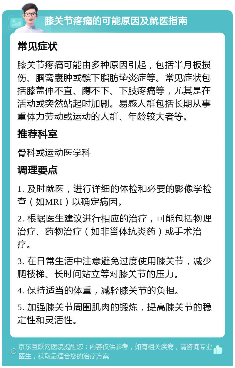 膝关节疼痛的可能原因及就医指南 常见症状 膝关节疼痛可能由多种原因引起，包括半月板损伤、腘窝囊肿或髌下脂肪垫炎症等。常见症状包括膝盖伸不直、蹲不下、下肢疼痛等，尤其是在活动或突然站起时加剧。易感人群包括长期从事重体力劳动或运动的人群、年龄较大者等。 推荐科室 骨科或运动医学科 调理要点 1. 及时就医，进行详细的体检和必要的影像学检查（如MRI）以确定病因。 2. 根据医生建议进行相应的治疗，可能包括物理治疗、药物治疗（如非甾体抗炎药）或手术治疗。 3. 在日常生活中注意避免过度使用膝关节，减少爬楼梯、长时间站立等对膝关节的压力。 4. 保持适当的体重，减轻膝关节的负担。 5. 加强膝关节周围肌肉的锻炼，提高膝关节的稳定性和灵活性。