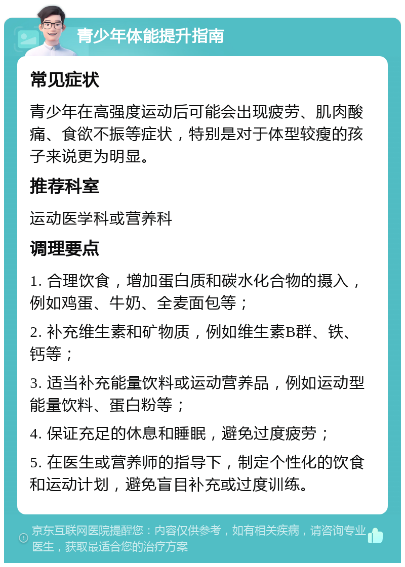 青少年体能提升指南 常见症状 青少年在高强度运动后可能会出现疲劳、肌肉酸痛、食欲不振等症状，特别是对于体型较瘦的孩子来说更为明显。 推荐科室 运动医学科或营养科 调理要点 1. 合理饮食，增加蛋白质和碳水化合物的摄入，例如鸡蛋、牛奶、全麦面包等； 2. 补充维生素和矿物质，例如维生素B群、铁、钙等； 3. 适当补充能量饮料或运动营养品，例如运动型能量饮料、蛋白粉等； 4. 保证充足的休息和睡眠，避免过度疲劳； 5. 在医生或营养师的指导下，制定个性化的饮食和运动计划，避免盲目补充或过度训练。