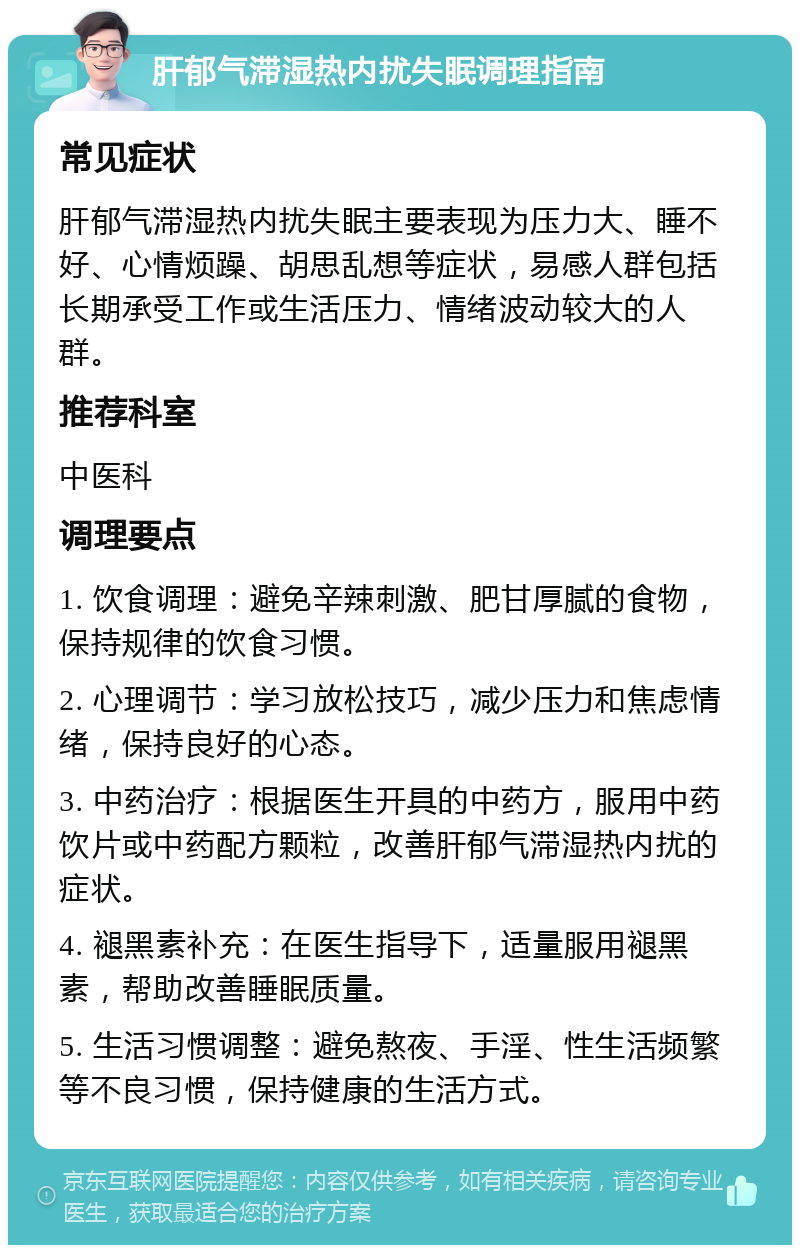 肝郁气滞湿热内扰失眠调理指南 常见症状 肝郁气滞湿热内扰失眠主要表现为压力大、睡不好、心情烦躁、胡思乱想等症状，易感人群包括长期承受工作或生活压力、情绪波动较大的人群。 推荐科室 中医科 调理要点 1. 饮食调理：避免辛辣刺激、肥甘厚腻的食物，保持规律的饮食习惯。 2. 心理调节：学习放松技巧，减少压力和焦虑情绪，保持良好的心态。 3. 中药治疗：根据医生开具的中药方，服用中药饮片或中药配方颗粒，改善肝郁气滞湿热内扰的症状。 4. 褪黑素补充：在医生指导下，适量服用褪黑素，帮助改善睡眠质量。 5. 生活习惯调整：避免熬夜、手淫、性生活频繁等不良习惯，保持健康的生活方式。