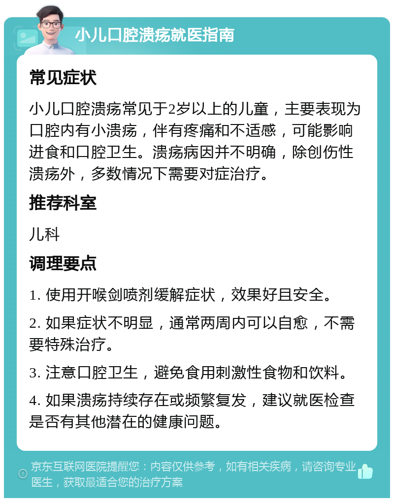 小儿口腔溃疡就医指南 常见症状 小儿口腔溃疡常见于2岁以上的儿童，主要表现为口腔内有小溃疡，伴有疼痛和不适感，可能影响进食和口腔卫生。溃疡病因并不明确，除创伤性溃疡外，多数情况下需要对症治疗。 推荐科室 儿科 调理要点 1. 使用开喉剑喷剂缓解症状，效果好且安全。 2. 如果症状不明显，通常两周内可以自愈，不需要特殊治疗。 3. 注意口腔卫生，避免食用刺激性食物和饮料。 4. 如果溃疡持续存在或频繁复发，建议就医检查是否有其他潜在的健康问题。