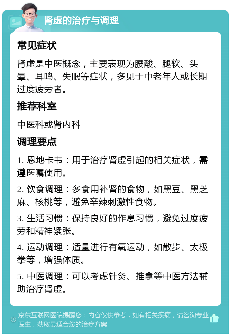 肾虚的治疗与调理 常见症状 肾虚是中医概念，主要表现为腰酸、腿软、头晕、耳鸣、失眠等症状，多见于中老年人或长期过度疲劳者。 推荐科室 中医科或肾内科 调理要点 1. 恩地卡韦：用于治疗肾虚引起的相关症状，需遵医嘱使用。 2. 饮食调理：多食用补肾的食物，如黑豆、黑芝麻、核桃等，避免辛辣刺激性食物。 3. 生活习惯：保持良好的作息习惯，避免过度疲劳和精神紧张。 4. 运动调理：适量进行有氧运动，如散步、太极拳等，增强体质。 5. 中医调理：可以考虑针灸、推拿等中医方法辅助治疗肾虚。