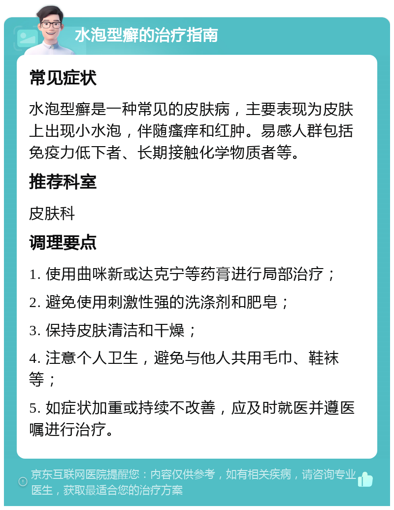 水泡型癣的治疗指南 常见症状 水泡型癣是一种常见的皮肤病，主要表现为皮肤上出现小水泡，伴随瘙痒和红肿。易感人群包括免疫力低下者、长期接触化学物质者等。 推荐科室 皮肤科 调理要点 1. 使用曲咪新或达克宁等药膏进行局部治疗； 2. 避免使用刺激性强的洗涤剂和肥皂； 3. 保持皮肤清洁和干燥； 4. 注意个人卫生，避免与他人共用毛巾、鞋袜等； 5. 如症状加重或持续不改善，应及时就医并遵医嘱进行治疗。