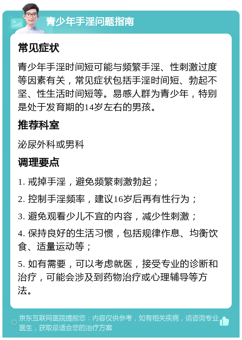 青少年手淫问题指南 常见症状 青少年手淫时间短可能与频繁手淫、性刺激过度等因素有关，常见症状包括手淫时间短、勃起不坚、性生活时间短等。易感人群为青少年，特别是处于发育期的14岁左右的男孩。 推荐科室 泌尿外科或男科 调理要点 1. 戒掉手淫，避免频繁刺激勃起； 2. 控制手淫频率，建议16岁后再有性行为； 3. 避免观看少儿不宜的内容，减少性刺激； 4. 保持良好的生活习惯，包括规律作息、均衡饮食、适量运动等； 5. 如有需要，可以考虑就医，接受专业的诊断和治疗，可能会涉及到药物治疗或心理辅导等方法。