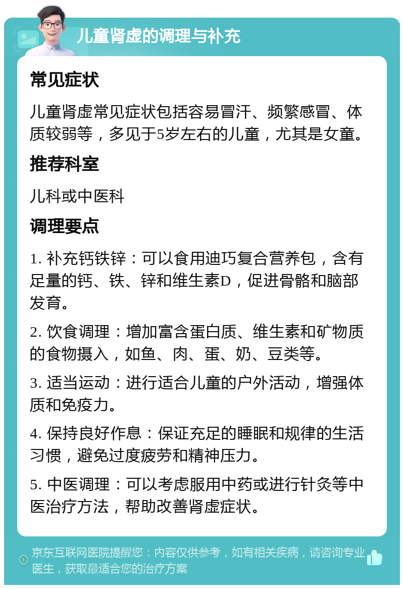 儿童肾虚的调理与补充 常见症状 儿童肾虚常见症状包括容易冒汗、频繁感冒、体质较弱等，多见于5岁左右的儿童，尤其是女童。 推荐科室 儿科或中医科 调理要点 1. 补充钙铁锌：可以食用迪巧复合营养包，含有足量的钙、铁、锌和维生素D，促进骨骼和脑部发育。 2. 饮食调理：增加富含蛋白质、维生素和矿物质的食物摄入，如鱼、肉、蛋、奶、豆类等。 3. 适当运动：进行适合儿童的户外活动，增强体质和免疫力。 4. 保持良好作息：保证充足的睡眠和规律的生活习惯，避免过度疲劳和精神压力。 5. 中医调理：可以考虑服用中药或进行针灸等中医治疗方法，帮助改善肾虚症状。