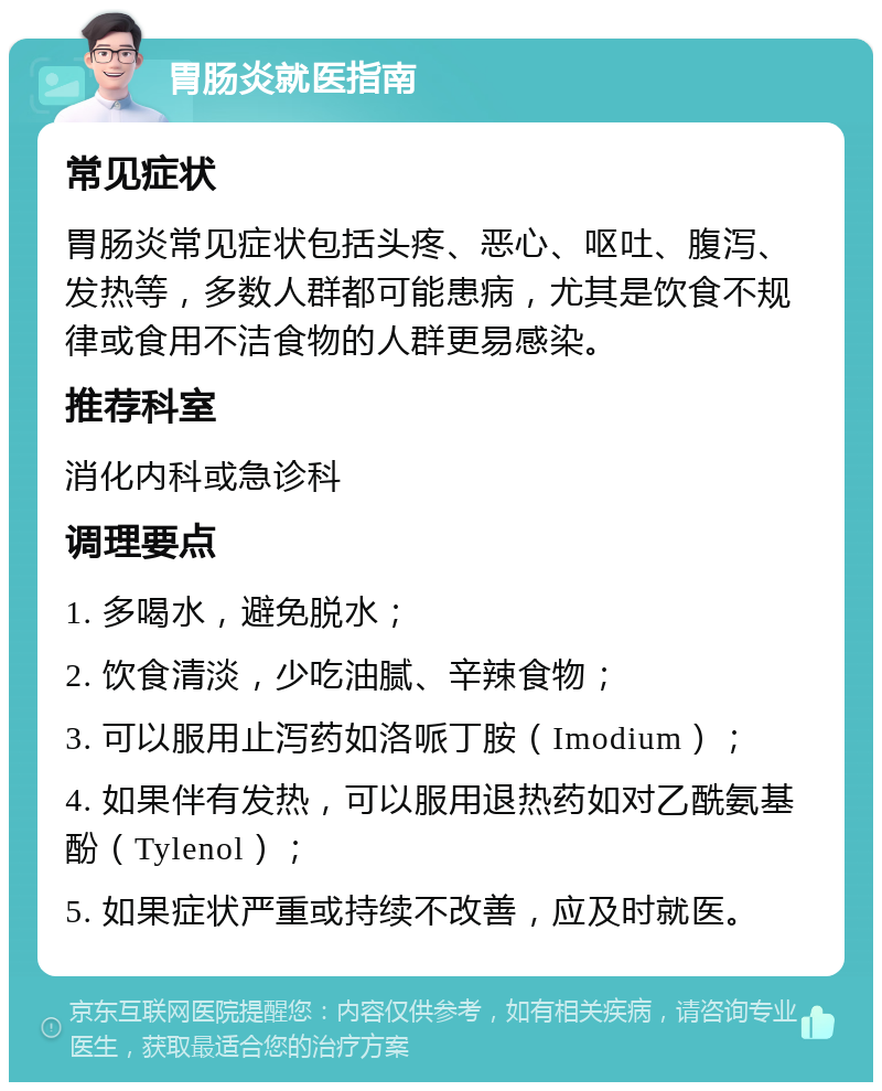 胃肠炎就医指南 常见症状 胃肠炎常见症状包括头疼、恶心、呕吐、腹泻、发热等，多数人群都可能患病，尤其是饮食不规律或食用不洁食物的人群更易感染。 推荐科室 消化内科或急诊科 调理要点 1. 多喝水，避免脱水； 2. 饮食清淡，少吃油腻、辛辣食物； 3. 可以服用止泻药如洛哌丁胺（Imodium）； 4. 如果伴有发热，可以服用退热药如对乙酰氨基酚（Tylenol）； 5. 如果症状严重或持续不改善，应及时就医。