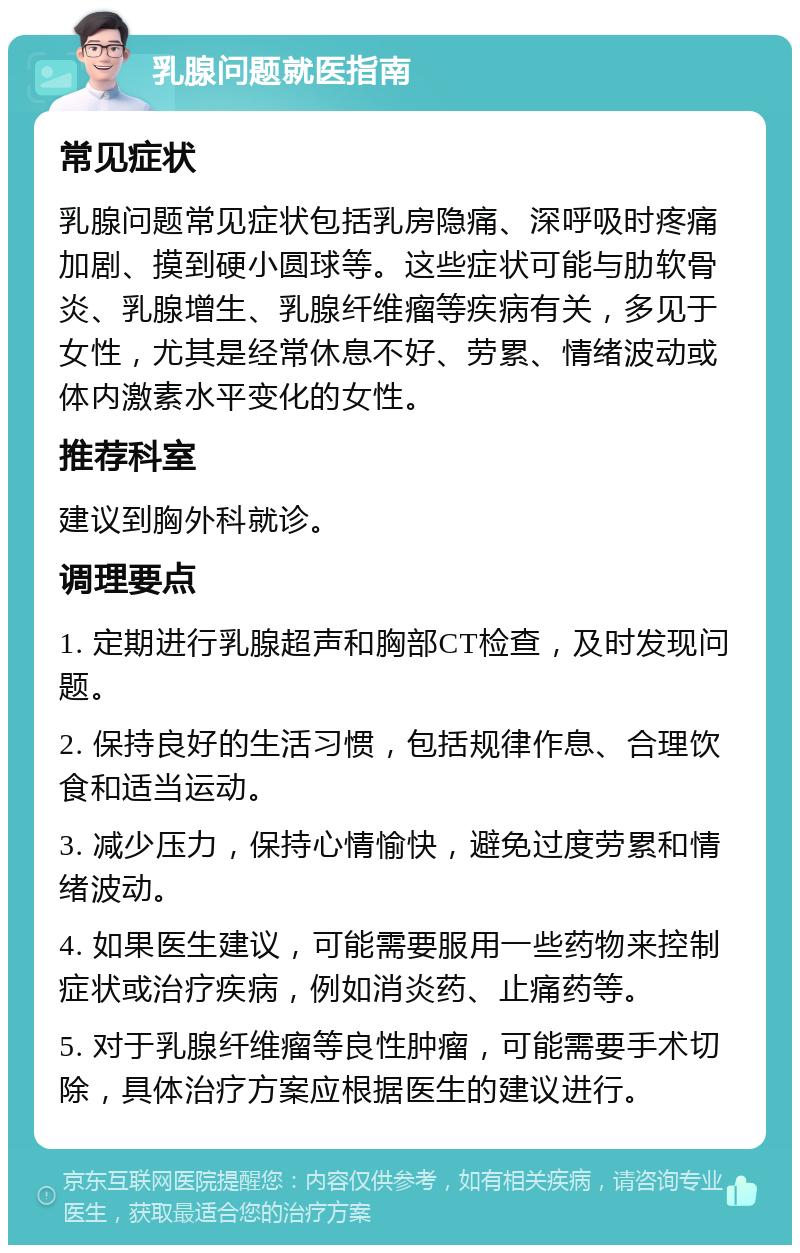 乳腺问题就医指南 常见症状 乳腺问题常见症状包括乳房隐痛、深呼吸时疼痛加剧、摸到硬小圆球等。这些症状可能与肋软骨炎、乳腺增生、乳腺纤维瘤等疾病有关，多见于女性，尤其是经常休息不好、劳累、情绪波动或体内激素水平变化的女性。 推荐科室 建议到胸外科就诊。 调理要点 1. 定期进行乳腺超声和胸部CT检查，及时发现问题。 2. 保持良好的生活习惯，包括规律作息、合理饮食和适当运动。 3. 减少压力，保持心情愉快，避免过度劳累和情绪波动。 4. 如果医生建议，可能需要服用一些药物来控制症状或治疗疾病，例如消炎药、止痛药等。 5. 对于乳腺纤维瘤等良性肿瘤，可能需要手术切除，具体治疗方案应根据医生的建议进行。