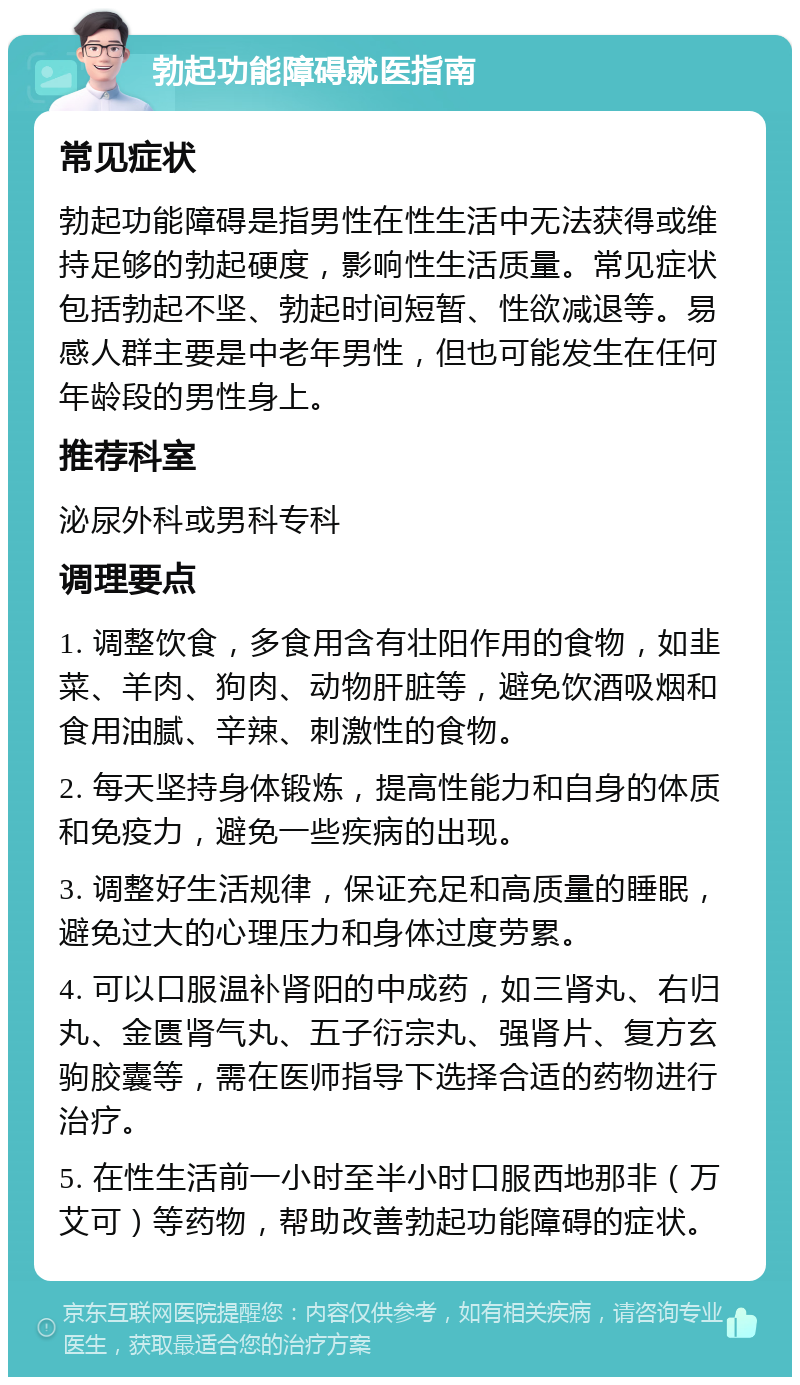 勃起功能障碍就医指南 常见症状 勃起功能障碍是指男性在性生活中无法获得或维持足够的勃起硬度，影响性生活质量。常见症状包括勃起不坚、勃起时间短暂、性欲减退等。易感人群主要是中老年男性，但也可能发生在任何年龄段的男性身上。 推荐科室 泌尿外科或男科专科 调理要点 1. 调整饮食，多食用含有壮阳作用的食物，如韭菜、羊肉、狗肉、动物肝脏等，避免饮酒吸烟和食用油腻、辛辣、刺激性的食物。 2. 每天坚持身体锻炼，提高性能力和自身的体质和免疫力，避免一些疾病的出现。 3. 调整好生活规律，保证充足和高质量的睡眠，避免过大的心理压力和身体过度劳累。 4. 可以口服温补肾阳的中成药，如三肾丸、右归丸、金匮肾气丸、五子衍宗丸、强肾片、复方玄驹胶囊等，需在医师指导下选择合适的药物进行治疗。 5. 在性生活前一小时至半小时口服西地那非（万艾可）等药物，帮助改善勃起功能障碍的症状。