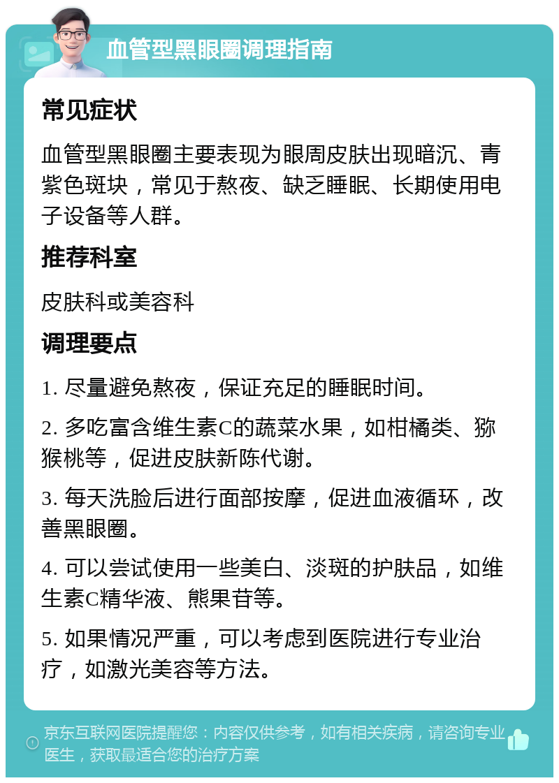 血管型黑眼圈调理指南 常见症状 血管型黑眼圈主要表现为眼周皮肤出现暗沉、青紫色斑块，常见于熬夜、缺乏睡眠、长期使用电子设备等人群。 推荐科室 皮肤科或美容科 调理要点 1. 尽量避免熬夜，保证充足的睡眠时间。 2. 多吃富含维生素C的蔬菜水果，如柑橘类、猕猴桃等，促进皮肤新陈代谢。 3. 每天洗脸后进行面部按摩，促进血液循环，改善黑眼圈。 4. 可以尝试使用一些美白、淡斑的护肤品，如维生素C精华液、熊果苷等。 5. 如果情况严重，可以考虑到医院进行专业治疗，如激光美容等方法。