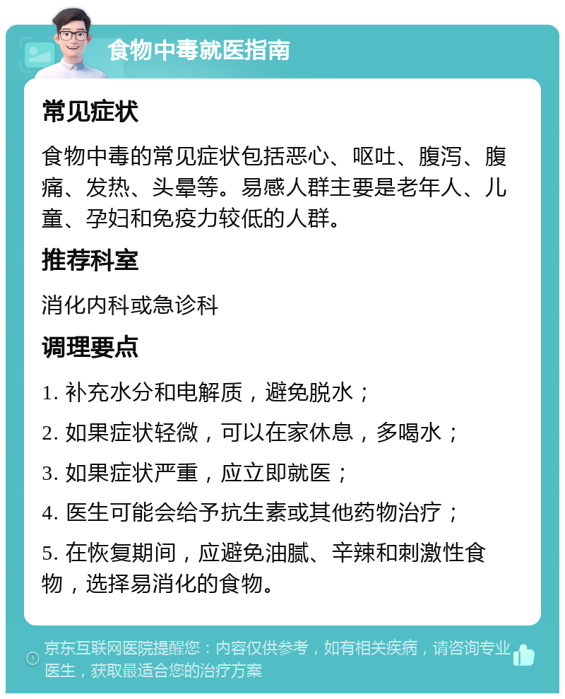 食物中毒就医指南 常见症状 食物中毒的常见症状包括恶心、呕吐、腹泻、腹痛、发热、头晕等。易感人群主要是老年人、儿童、孕妇和免疫力较低的人群。 推荐科室 消化内科或急诊科 调理要点 1. 补充水分和电解质，避免脱水； 2. 如果症状轻微，可以在家休息，多喝水； 3. 如果症状严重，应立即就医； 4. 医生可能会给予抗生素或其他药物治疗； 5. 在恢复期间，应避免油腻、辛辣和刺激性食物，选择易消化的食物。