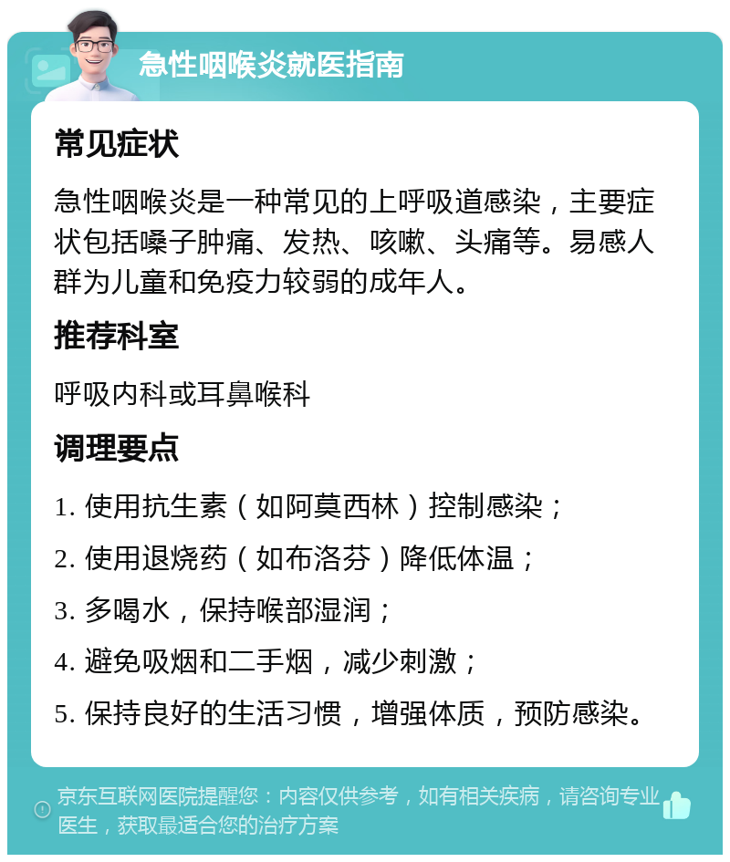 急性咽喉炎就医指南 常见症状 急性咽喉炎是一种常见的上呼吸道感染，主要症状包括嗓子肿痛、发热、咳嗽、头痛等。易感人群为儿童和免疫力较弱的成年人。 推荐科室 呼吸内科或耳鼻喉科 调理要点 1. 使用抗生素（如阿莫西林）控制感染； 2. 使用退烧药（如布洛芬）降低体温； 3. 多喝水，保持喉部湿润； 4. 避免吸烟和二手烟，减少刺激； 5. 保持良好的生活习惯，增强体质，预防感染。