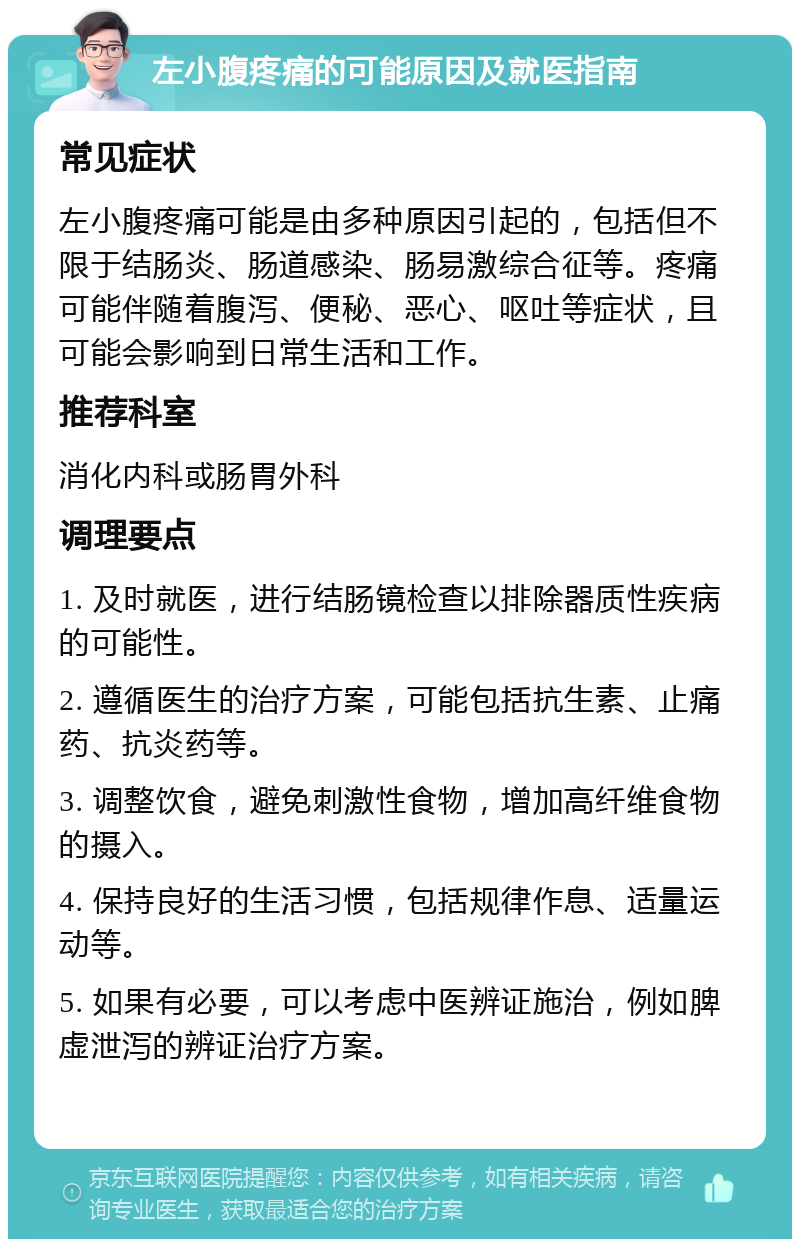 左小腹疼痛的可能原因及就医指南 常见症状 左小腹疼痛可能是由多种原因引起的，包括但不限于结肠炎、肠道感染、肠易激综合征等。疼痛可能伴随着腹泻、便秘、恶心、呕吐等症状，且可能会影响到日常生活和工作。 推荐科室 消化内科或肠胃外科 调理要点 1. 及时就医，进行结肠镜检查以排除器质性疾病的可能性。 2. 遵循医生的治疗方案，可能包括抗生素、止痛药、抗炎药等。 3. 调整饮食，避免刺激性食物，增加高纤维食物的摄入。 4. 保持良好的生活习惯，包括规律作息、适量运动等。 5. 如果有必要，可以考虑中医辨证施治，例如脾虚泄泻的辨证治疗方案。