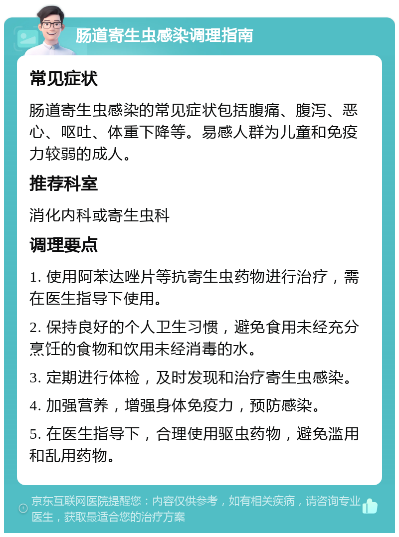 肠道寄生虫感染调理指南 常见症状 肠道寄生虫感染的常见症状包括腹痛、腹泻、恶心、呕吐、体重下降等。易感人群为儿童和免疫力较弱的成人。 推荐科室 消化内科或寄生虫科 调理要点 1. 使用阿苯达唑片等抗寄生虫药物进行治疗，需在医生指导下使用。 2. 保持良好的个人卫生习惯，避免食用未经充分烹饪的食物和饮用未经消毒的水。 3. 定期进行体检，及时发现和治疗寄生虫感染。 4. 加强营养，增强身体免疫力，预防感染。 5. 在医生指导下，合理使用驱虫药物，避免滥用和乱用药物。