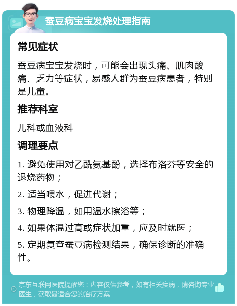 蚕豆病宝宝发烧处理指南 常见症状 蚕豆病宝宝发烧时，可能会出现头痛、肌肉酸痛、乏力等症状，易感人群为蚕豆病患者，特别是儿童。 推荐科室 儿科或血液科 调理要点 1. 避免使用对乙酰氨基酚，选择布洛芬等安全的退烧药物； 2. 适当喂水，促进代谢； 3. 物理降温，如用温水擦浴等； 4. 如果体温过高或症状加重，应及时就医； 5. 定期复查蚕豆病检测结果，确保诊断的准确性。