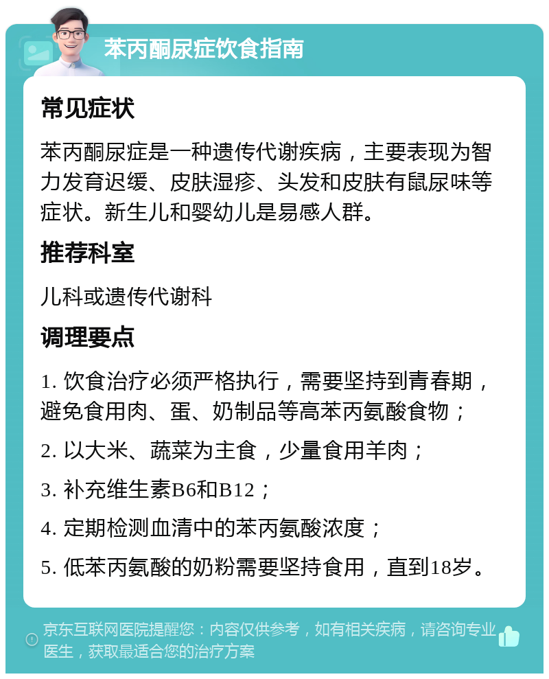 苯丙酮尿症饮食指南 常见症状 苯丙酮尿症是一种遗传代谢疾病，主要表现为智力发育迟缓、皮肤湿疹、头发和皮肤有鼠尿味等症状。新生儿和婴幼儿是易感人群。 推荐科室 儿科或遗传代谢科 调理要点 1. 饮食治疗必须严格执行，需要坚持到青春期，避免食用肉、蛋、奶制品等高苯丙氨酸食物； 2. 以大米、蔬菜为主食，少量食用羊肉； 3. 补充维生素B6和B12； 4. 定期检测血清中的苯丙氨酸浓度； 5. 低苯丙氨酸的奶粉需要坚持食用，直到18岁。