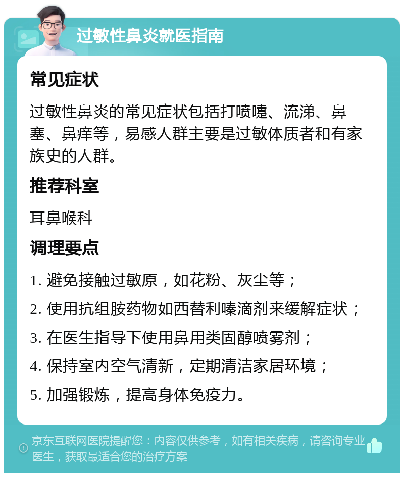 过敏性鼻炎就医指南 常见症状 过敏性鼻炎的常见症状包括打喷嚏、流涕、鼻塞、鼻痒等，易感人群主要是过敏体质者和有家族史的人群。 推荐科室 耳鼻喉科 调理要点 1. 避免接触过敏原，如花粉、灰尘等； 2. 使用抗组胺药物如西替利嗪滴剂来缓解症状； 3. 在医生指导下使用鼻用类固醇喷雾剂； 4. 保持室内空气清新，定期清洁家居环境； 5. 加强锻炼，提高身体免疫力。