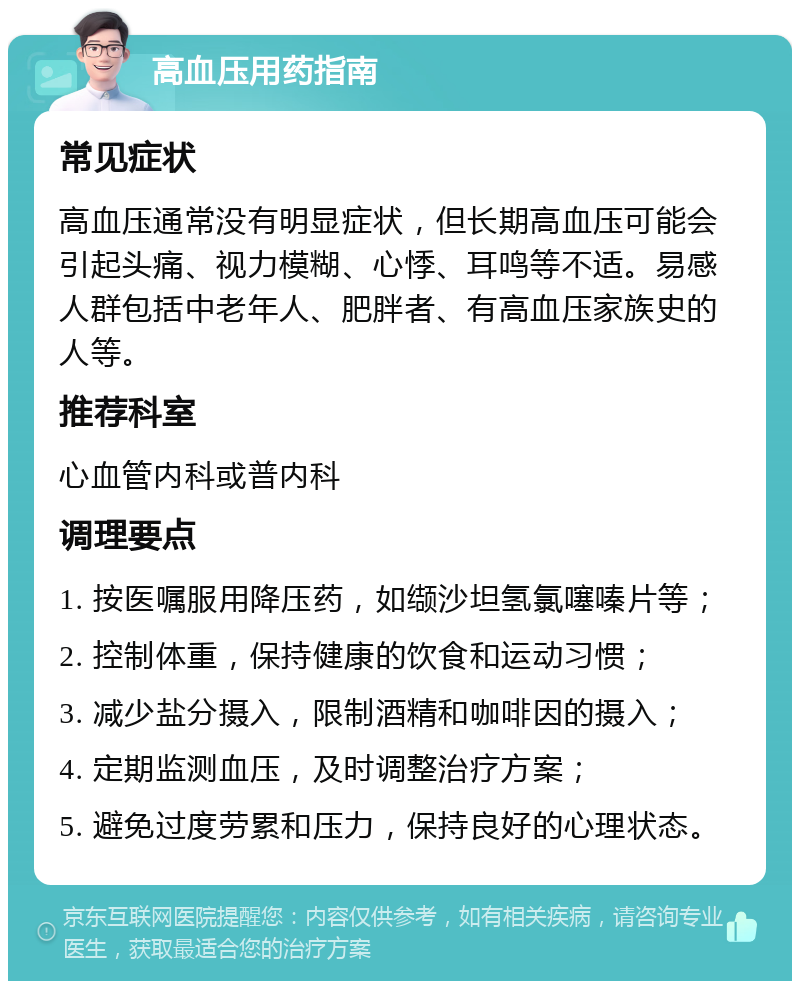 高血压用药指南 常见症状 高血压通常没有明显症状，但长期高血压可能会引起头痛、视力模糊、心悸、耳鸣等不适。易感人群包括中老年人、肥胖者、有高血压家族史的人等。 推荐科室 心血管内科或普内科 调理要点 1. 按医嘱服用降压药，如缬沙坦氢氯噻嗪片等； 2. 控制体重，保持健康的饮食和运动习惯； 3. 减少盐分摄入，限制酒精和咖啡因的摄入； 4. 定期监测血压，及时调整治疗方案； 5. 避免过度劳累和压力，保持良好的心理状态。