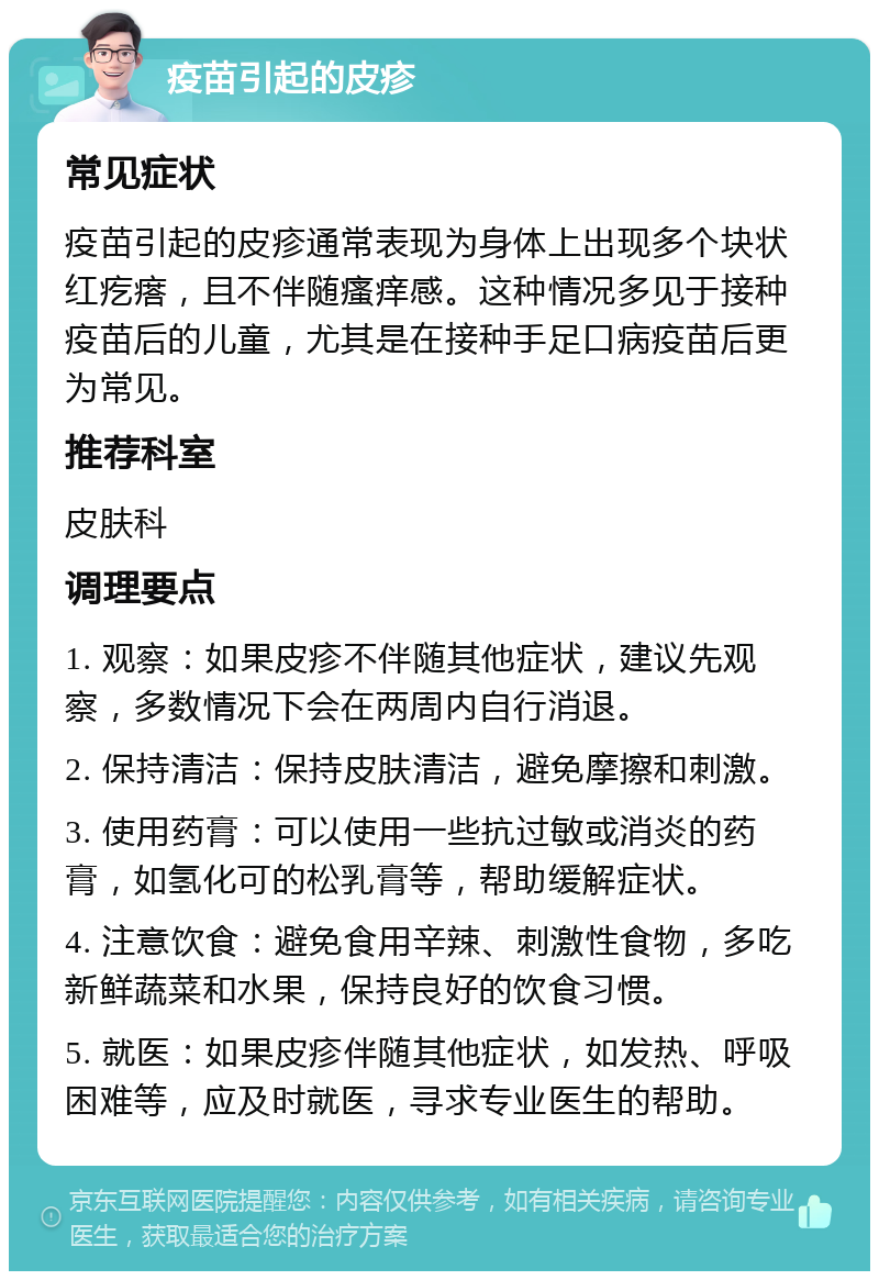 疫苗引起的皮疹 常见症状 疫苗引起的皮疹通常表现为身体上出现多个块状红疙瘩，且不伴随瘙痒感。这种情况多见于接种疫苗后的儿童，尤其是在接种手足口病疫苗后更为常见。 推荐科室 皮肤科 调理要点 1. 观察：如果皮疹不伴随其他症状，建议先观察，多数情况下会在两周内自行消退。 2. 保持清洁：保持皮肤清洁，避免摩擦和刺激。 3. 使用药膏：可以使用一些抗过敏或消炎的药膏，如氢化可的松乳膏等，帮助缓解症状。 4. 注意饮食：避免食用辛辣、刺激性食物，多吃新鲜蔬菜和水果，保持良好的饮食习惯。 5. 就医：如果皮疹伴随其他症状，如发热、呼吸困难等，应及时就医，寻求专业医生的帮助。