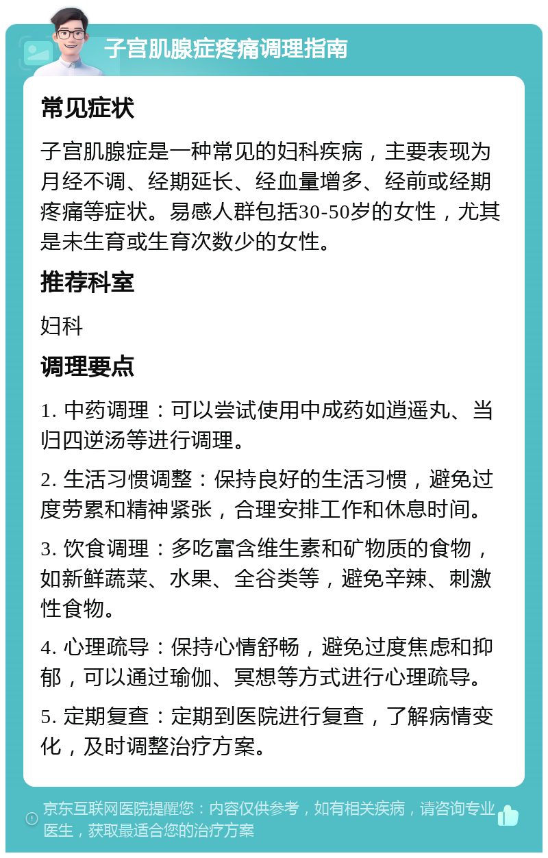 子宫肌腺症疼痛调理指南 常见症状 子宫肌腺症是一种常见的妇科疾病，主要表现为月经不调、经期延长、经血量增多、经前或经期疼痛等症状。易感人群包括30-50岁的女性，尤其是未生育或生育次数少的女性。 推荐科室 妇科 调理要点 1. 中药调理：可以尝试使用中成药如逍遥丸、当归四逆汤等进行调理。 2. 生活习惯调整：保持良好的生活习惯，避免过度劳累和精神紧张，合理安排工作和休息时间。 3. 饮食调理：多吃富含维生素和矿物质的食物，如新鲜蔬菜、水果、全谷类等，避免辛辣、刺激性食物。 4. 心理疏导：保持心情舒畅，避免过度焦虑和抑郁，可以通过瑜伽、冥想等方式进行心理疏导。 5. 定期复查：定期到医院进行复查，了解病情变化，及时调整治疗方案。