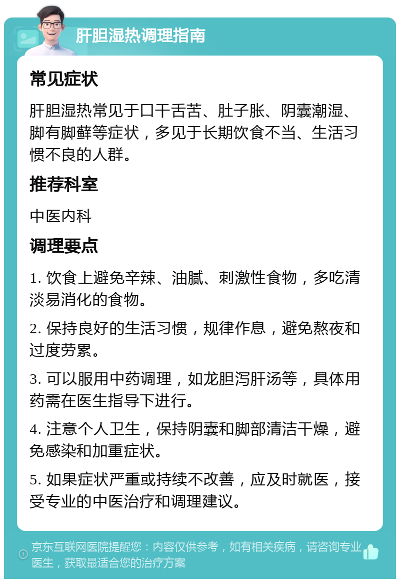 肝胆湿热调理指南 常见症状 肝胆湿热常见于口干舌苦、肚子胀、阴囊潮湿、脚有脚藓等症状，多见于长期饮食不当、生活习惯不良的人群。 推荐科室 中医内科 调理要点 1. 饮食上避免辛辣、油腻、刺激性食物，多吃清淡易消化的食物。 2. 保持良好的生活习惯，规律作息，避免熬夜和过度劳累。 3. 可以服用中药调理，如龙胆泻肝汤等，具体用药需在医生指导下进行。 4. 注意个人卫生，保持阴囊和脚部清洁干燥，避免感染和加重症状。 5. 如果症状严重或持续不改善，应及时就医，接受专业的中医治疗和调理建议。