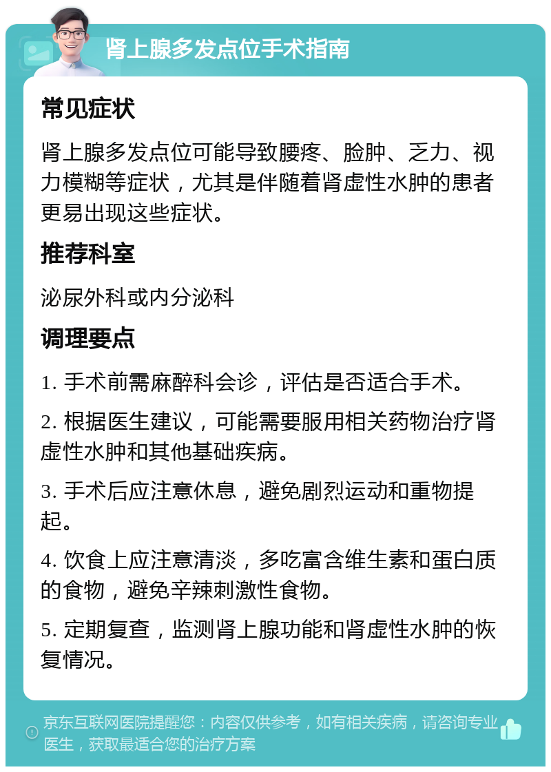 肾上腺多发点位手术指南 常见症状 肾上腺多发点位可能导致腰疼、脸肿、乏力、视力模糊等症状，尤其是伴随着肾虚性水肿的患者更易出现这些症状。 推荐科室 泌尿外科或内分泌科 调理要点 1. 手术前需麻醉科会诊，评估是否适合手术。 2. 根据医生建议，可能需要服用相关药物治疗肾虚性水肿和其他基础疾病。 3. 手术后应注意休息，避免剧烈运动和重物提起。 4. 饮食上应注意清淡，多吃富含维生素和蛋白质的食物，避免辛辣刺激性食物。 5. 定期复查，监测肾上腺功能和肾虚性水肿的恢复情况。