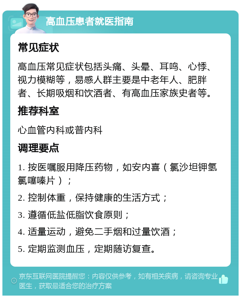 高血压患者就医指南 常见症状 高血压常见症状包括头痛、头晕、耳鸣、心悸、视力模糊等，易感人群主要是中老年人、肥胖者、长期吸烟和饮酒者、有高血压家族史者等。 推荐科室 心血管内科或普内科 调理要点 1. 按医嘱服用降压药物，如安内喜（氯沙坦钾氢氯噻嗪片）； 2. 控制体重，保持健康的生活方式； 3. 遵循低盐低脂饮食原则； 4. 适量运动，避免二手烟和过量饮酒； 5. 定期监测血压，定期随访复查。