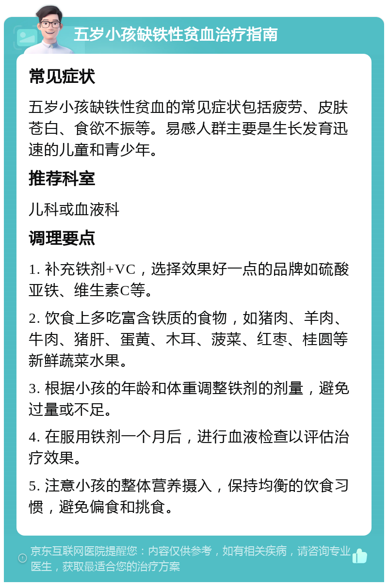 五岁小孩缺铁性贫血治疗指南 常见症状 五岁小孩缺铁性贫血的常见症状包括疲劳、皮肤苍白、食欲不振等。易感人群主要是生长发育迅速的儿童和青少年。 推荐科室 儿科或血液科 调理要点 1. 补充铁剂+VC，选择效果好一点的品牌如硫酸亚铁、维生素C等。 2. 饮食上多吃富含铁质的食物，如猪肉、羊肉、牛肉、猪肝、蛋黄、木耳、菠菜、红枣、桂圆等新鲜蔬菜水果。 3. 根据小孩的年龄和体重调整铁剂的剂量，避免过量或不足。 4. 在服用铁剂一个月后，进行血液检查以评估治疗效果。 5. 注意小孩的整体营养摄入，保持均衡的饮食习惯，避免偏食和挑食。