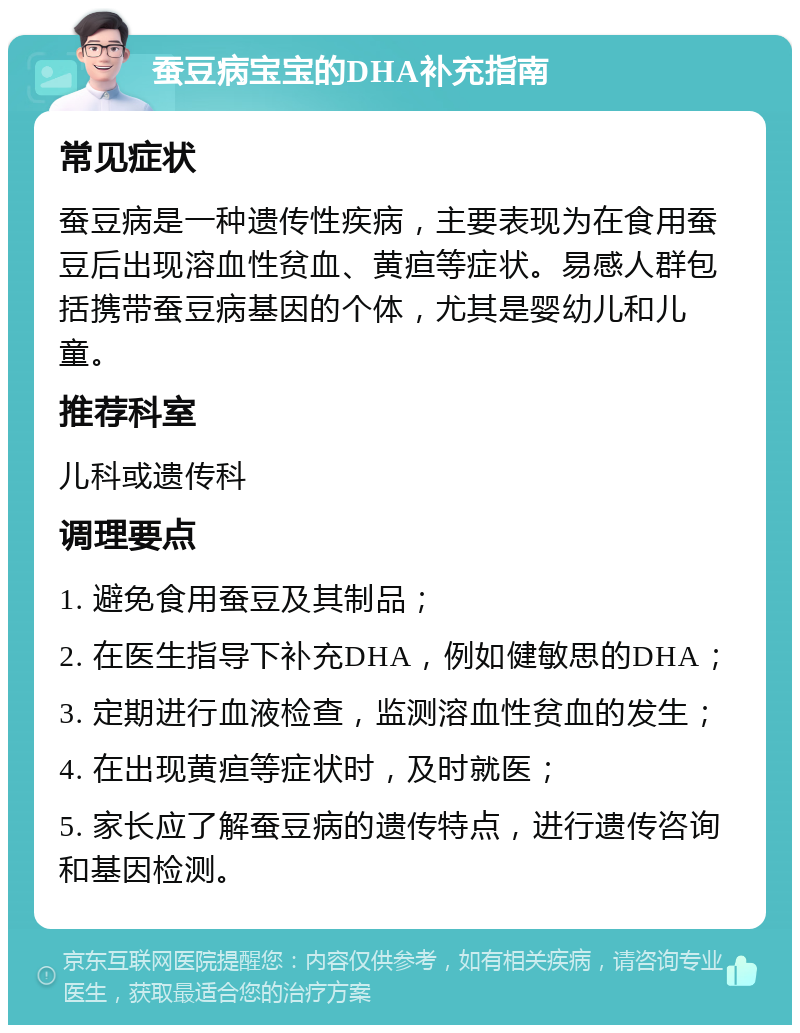 蚕豆病宝宝的DHA补充指南 常见症状 蚕豆病是一种遗传性疾病，主要表现为在食用蚕豆后出现溶血性贫血、黄疸等症状。易感人群包括携带蚕豆病基因的个体，尤其是婴幼儿和儿童。 推荐科室 儿科或遗传科 调理要点 1. 避免食用蚕豆及其制品； 2. 在医生指导下补充DHA，例如健敏思的DHA； 3. 定期进行血液检查，监测溶血性贫血的发生； 4. 在出现黄疸等症状时，及时就医； 5. 家长应了解蚕豆病的遗传特点，进行遗传咨询和基因检测。