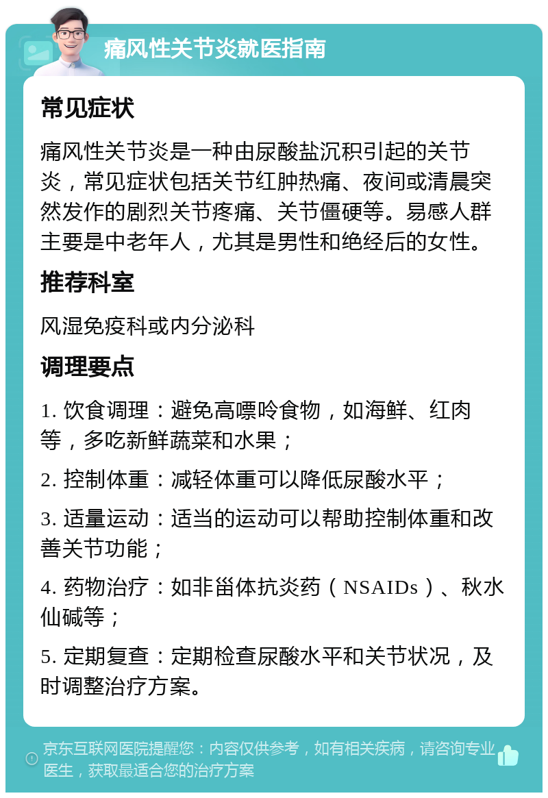 痛风性关节炎就医指南 常见症状 痛风性关节炎是一种由尿酸盐沉积引起的关节炎，常见症状包括关节红肿热痛、夜间或清晨突然发作的剧烈关节疼痛、关节僵硬等。易感人群主要是中老年人，尤其是男性和绝经后的女性。 推荐科室 风湿免疫科或内分泌科 调理要点 1. 饮食调理：避免高嘌呤食物，如海鲜、红肉等，多吃新鲜蔬菜和水果； 2. 控制体重：减轻体重可以降低尿酸水平； 3. 适量运动：适当的运动可以帮助控制体重和改善关节功能； 4. 药物治疗：如非甾体抗炎药（NSAIDs）、秋水仙碱等； 5. 定期复查：定期检查尿酸水平和关节状况，及时调整治疗方案。