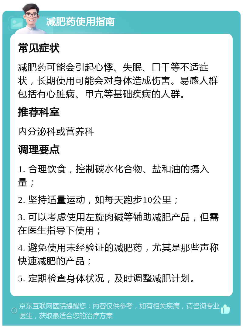 减肥药使用指南 常见症状 减肥药可能会引起心悸、失眠、口干等不适症状，长期使用可能会对身体造成伤害。易感人群包括有心脏病、甲亢等基础疾病的人群。 推荐科室 内分泌科或营养科 调理要点 1. 合理饮食，控制碳水化合物、盐和油的摄入量； 2. 坚持适量运动，如每天跑步10公里； 3. 可以考虑使用左旋肉碱等辅助减肥产品，但需在医生指导下使用； 4. 避免使用未经验证的减肥药，尤其是那些声称快速减肥的产品； 5. 定期检查身体状况，及时调整减肥计划。