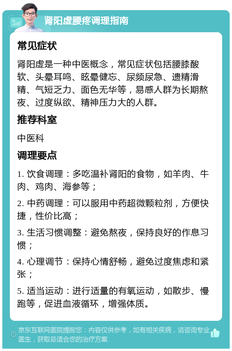 肾阳虚腰疼调理指南 常见症状 肾阳虚是一种中医概念，常见症状包括腰膝酸软、头晕耳鸣、眩晕健忘、尿频尿急、遗精滑精、气短乏力、面色无华等，易感人群为长期熬夜、过度纵欲、精神压力大的人群。 推荐科室 中医科 调理要点 1. 饮食调理：多吃温补肾阳的食物，如羊肉、牛肉、鸡肉、海参等； 2. 中药调理：可以服用中药超微颗粒剂，方便快捷，性价比高； 3. 生活习惯调整：避免熬夜，保持良好的作息习惯； 4. 心理调节：保持心情舒畅，避免过度焦虑和紧张； 5. 适当运动：进行适量的有氧运动，如散步、慢跑等，促进血液循环，增强体质。