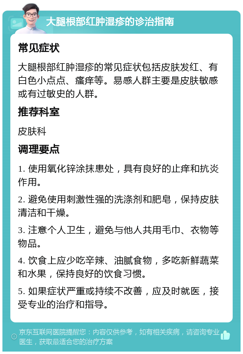 大腿根部红肿湿疹的诊治指南 常见症状 大腿根部红肿湿疹的常见症状包括皮肤发红、有白色小点点、瘙痒等。易感人群主要是皮肤敏感或有过敏史的人群。 推荐科室 皮肤科 调理要点 1. 使用氧化锌涂抹患处，具有良好的止痒和抗炎作用。 2. 避免使用刺激性强的洗涤剂和肥皂，保持皮肤清洁和干燥。 3. 注意个人卫生，避免与他人共用毛巾、衣物等物品。 4. 饮食上应少吃辛辣、油腻食物，多吃新鲜蔬菜和水果，保持良好的饮食习惯。 5. 如果症状严重或持续不改善，应及时就医，接受专业的治疗和指导。