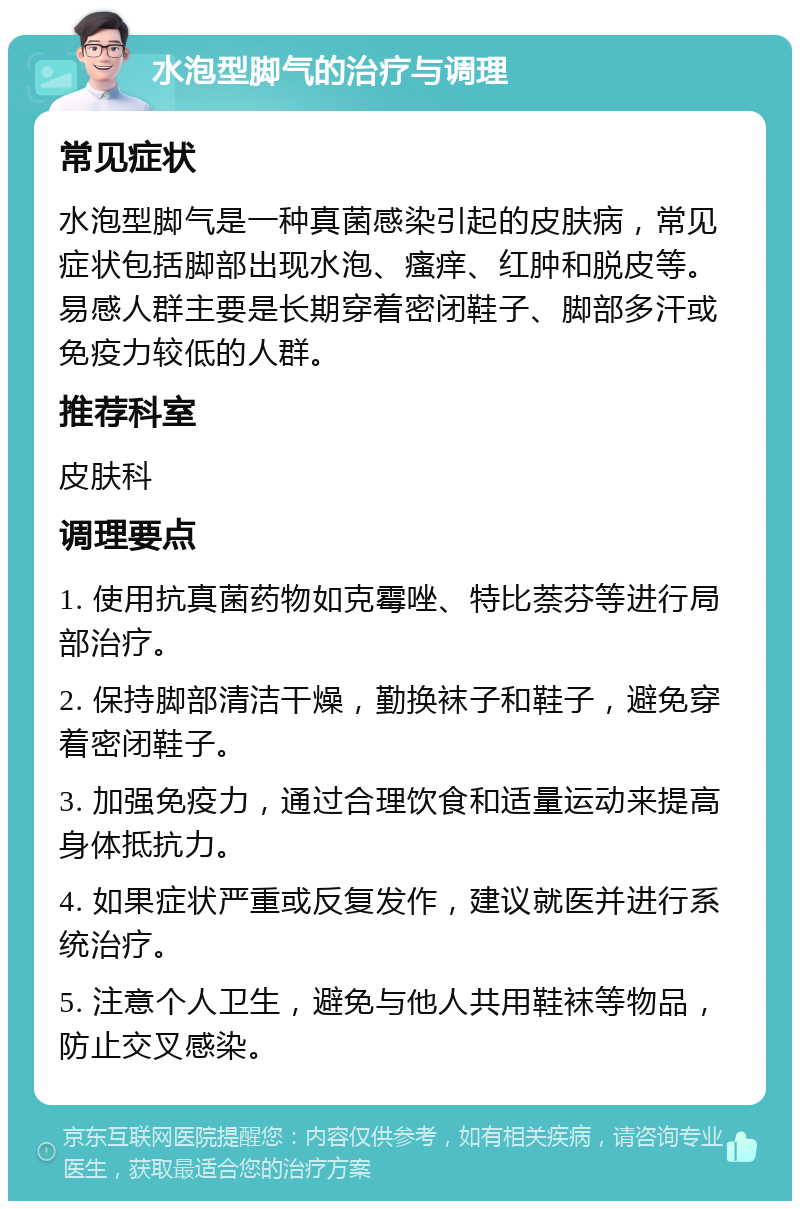 水泡型脚气的治疗与调理 常见症状 水泡型脚气是一种真菌感染引起的皮肤病，常见症状包括脚部出现水泡、瘙痒、红肿和脱皮等。易感人群主要是长期穿着密闭鞋子、脚部多汗或免疫力较低的人群。 推荐科室 皮肤科 调理要点 1. 使用抗真菌药物如克霉唑、特比萘芬等进行局部治疗。 2. 保持脚部清洁干燥，勤换袜子和鞋子，避免穿着密闭鞋子。 3. 加强免疫力，通过合理饮食和适量运动来提高身体抵抗力。 4. 如果症状严重或反复发作，建议就医并进行系统治疗。 5. 注意个人卫生，避免与他人共用鞋袜等物品，防止交叉感染。